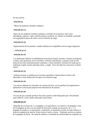 de esta sección.
1910,28 (d)
"Marco de andamios tubulares soldados."
1910,28 (d) (1)
Marco de los andamios metálicos tubulares, incluidos los accesorios, tales como
abrazaderas, soportes, vigas, tornillos piernas, escaleras, etc, deberá ser diseñado y probado
con seguridad el apoyo de cuatro veces el máximo de carga.
1910,28 (d) (2)
Espaciamiento de los paneles o cuadros deberán ser compatibles con las cargas impuestas.
.. 1910,28 (d) (3)
1910,28 (d) (3)
Los andamiajes deberán ser debidamente braced por tirantes cruzados o tirantes en diagonal,
o ambos, para garantizar así los miembros verticales lateralmente, y puentes serán de una
duración tal como automáticamente cuadrados y Aline miembros verticales de modo que el
andamiaje erigido siempre plomada, plaza, y rígida. Llave de todas las conexiones se harán
seguro.
1910,28 (d) (4)
Andamio piernas se establecerá en las bases ajustables o llanura bases en barro sills
adecuados u otras fundaciones de apoyo a la máxima carga.
1910,28 (d) (5)
Los marcos deberán ser colocados uno encima del otro, con las patillas de acoplamiento o
apilamiento vertical para proporcionar alinement de las piernas.
1910,28 (d) (6)
En caso de que se puede producir elevación, paneles serán bloqueados por verticalmente
junto alfileres u otros medios adecuados equivalente.
1910,28 (d) (7)
Barandas de no menos de 2 x 4 pulgadas o su equivalente y no inferior a 36 pulgadas o más
de 42 pulgadas de alto, con una mitad de ferrocarril, cuando sea necesario, de 1 - x 4
pulgadas de madera o su equivalente, y toeboards, se instalarán en todos los lados abiertos a
todos los andamios de más de 10 pies sobre el suelo o el piso. Toeboards será de un mínimo
de 4 pulgadas de altura. De malla de alambre se instalarán de conformidad con el párrafo (a)
 