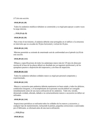 (17) de esta sección.
1910,28 (d) (8)
Todos los andamios metálicos tubulares se construirán y se erigió para apoyar a cuatro veces
la carga máxima.
.. 1910,28 (d) (9)
1910,28 (d) (9)
Para evitar el movimiento, el andamio deberán estar protegidos en el edificio o la estructura
en intervalos que no excedan de 30 pies horizontal y vertical de 26 pies.
1910,28 (d) (10)
Máximo permitido se extiende de entarimado será de conformidad con el párrafo (a) (9) de
esta sección.
1910,28 (d) (11)
Dibujos y especificaciones de todos los andamiajes marco más de 125 pies de altura por
encima de la base de las placas deberá ser diseñado por un ingeniero profesional y de los
ejemplares puestos a disposición del empresario y con fines de inspección.
1910,28 (d) (12)
Todos los andamios tubulares soldados marco se erigió por personal competente y
experimentado.
1910,28 (d) (13)
Marcos y accesorios para andamios deberán mantenerse en buen estado y todos los defectos,
condiciones inseguras, o el incumplimiento de la presente sección deberá ser corregido
inmediatamente antes de una nueva utilización de los andamios. Todo roto, torcido,
demasiado oxidado, alterado, dañado o no estructuralmente marcos o accesorios no deben ser
utilizados.
1910,28 (d) (14)
Inspecciones periódicas se realizarán todos los soldados de los marcos y accesorios, y
cualquier tipo de mantenimiento, incluyendo la pintura, pequeñas correcciones o autorizadas
por el fabricante, se efectuará antes de una nueva utilización.
.. 1910,28 (e)
1910.28 (e)
 