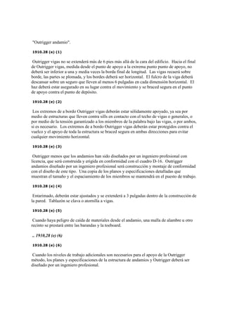 "Outrigger andamio".
1910.28 (e) (1)
Outrigger vigas no se extenderá más de 6 pies más allá de la cara del edificio. Hacia el final
de Outrigger vigas, medida desde el punto de apoyo a la extrema punto punto de apoyo, no
deberá ser inferior a una y media veces la borda final de longitud. Las vigas recaerá sobre
borde, las partes se plomada, y los bordes deberá ser horizontal. El fulcro de la viga deberá
descansar sobre un seguro que lleven al menos 6 pulgadas en cada dimensión horizontal. El
haz deberá estar asegurado en su lugar contra el movimiento y se braced segura en el punto
de apoyo contra el punto de depósito.
1910.28 (e) (2)
Los extremos de a bordo Outrigger vigas deberán estar sólidamente apoyado, ya sea por
medio de estructuras que lleven contra sills en contacto con el techo de vigas o generales, o
por medio de la tensión garantizado a los miembros de la palabra bajo las vigas, o por ambos,
si es necesario. Los extremos de a bordo Outrigger vigas deberán estar protegidos contra el
vuelco y el apoyo de toda la estructura se braced segura en ambas direcciones para evitar
cualquier movimiento horizontal.
1910.28 (e) (3)
Outrigger menos que los andamios han sido diseñados por un ingeniero profesional con
licencia, que será construida y erigida en conformidad con el cuadro D-16. Outrigger
andamios diseñado por un ingeniero profesional será construcción y montaje de conformidad
con el diseño de este tipo. Una copia de los planos y especificaciones detalladas que
muestran el tamaño y el espaciamiento de los miembros se mantendrá en el puesto de trabajo.
1910.28 (e) (4)
Entarimado, deberán estar ajustados y se extenderá a 3 pulgadas dentro de la construcción de
la pared. Tablazón se clava o atornilla a vigas.
1910.28 (e) (5)
Cuando haya peligro de caída de materiales desde el andamio, una malla de alambre u otro
recinto se prestará entre las barandas y la toeboard.
.. 1910,28 (e) (6)
1910.28 (e) (6)
Cuando los niveles de trabajo adicionales son necesarios para el apoyo de la Outrigger
método, los planes y especificaciones de la estructura de andamios y Outrigger deberá ser
diseñado por un ingeniero profesional.
 