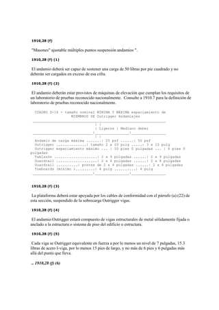 1910,28 (f)
"Masones" ajustable múltiples puntos suspensión andamios ".
1910,28 (f) (1)
El andamio deberá ser capaz de sostener una carga de 50 libras por pie cuadrado y no
deberán ser cargados en exceso de esa cifra.
1910,28 (f) (2)
El andamio deberán estar provistos de máquinas de elevación que cumplan los requisitos de
un laboratorio de pruebas reconocido nacionalmente. Consulte a 1910.7 para la definición de
laboratorio de pruebas reconocido nacionalmente.
CUADRO D-16 - tamaño nominal MÍNIMA Y MÁXIMA espaciamiento de
MIEMBROS DE Outrigger Andamiajes
______________________________________________________________
| |
| Ligeros | Mediano deber
____________________________|________________|________________
| |
Andamio de carga máxima .......| 25 psf ......| 50 psf
Outrigger ..............| tamaño 2 x 10 pulg .....| 3 x 10 pulg
Outrigger espaciamiento máximo ... | 10 pies 0 pulgadas ... | 6 pies 0
pulgadas
Tablazón ....................| 2 x 9 pulgadas ......| 2 x 9 pulgadas
Guardrail ...................| 2 x 4 pulgadas ......| 2 x 4 pulgadas
Guardrail ..........| postes de 2 x 4 pulgadas ......| 2 x 4 pulgadas
Toeboards (mínimo ).........| 4 pulg ..........| 4 pulg
____________________________|________________|________________
1910,28 (f) (3)
La plataforma deberá estar apoyada por los cables de conformidad con el párrafo (a) (22) de
esta sección, suspendido de la sobrecarga Outrigger vigas.
1910,28 (f) (4)
El andamio Outrigger estará compuesto de vigas estructurales de metal sólidamente fijada o
anclado a la estructura o sistema de piso del edificio o estructura.
1910,28 (f) (5)
Cada viga se Outrigger equivalente en fuerza a por lo menos un nivel de 7 pulgadas, 15.3
libras de acero I-viga, por lo menos 15 pies de largo, y no más de 6 pies y 6 pulgadas más
allá del punto que lleva.
.. 1910,28 (f) (6)
 