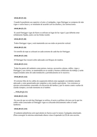 1910,28 (f) (6)
Cuando la pendiente sea superior a 6 pies y 6 pulgadas, vigas Outrigger se compone de más
vigas o varios haces y se instalarán de acuerdo con los diseños y las instrucciones.
1910,28 (f) (7)
Si canal Outrigger vigas de hierro se utilizan en lugar de las vigas-I, que deberán estar
sólidamente fijadas, junto con las bridas resultó.
1910,28 (f) (8)
Todos Outrigger vigas y será mantenida con sus redes en posición vertical.
1910,28 (f) (9)
Un tornillo de tope se colocará en cada extremo de cada haz de Outrigger.
1910,28 (f) (10)
El Outrigger haz recaerá sobre adecuado con bloques de madera.
1910,28 (f) (11)
Todas las partes del andamio como pernos, tuercas, accesorios, pinzas, cables, vigas y
Outrigger y sus cierres, se mantendrán en su sonido y buenas condiciones de trabajo y serán
inspeccionados antes de cada instalación y periódicamente en lo sucesivo.
1910,28 (f) (12)
El extremo libre de los cables de suspensión deberá estar equipado con dedales tamaño
adecuado y estar garantizados por empalme u otro medio equivalente. Los extremos se
ejecuta correctamente conectado a la elevación del tambor y por lo menos cuatro vueltas de
cuerda siempre y en todo momento en el tambor.
.. 1910,28 (f) (13)
1910,28 (f) (13)
En caso de que un solo haz Outrigger se utiliza, el acero o grilletes clevises con la que los
cables están conectados al Outrigger vigas se colocarán directamente sobre el izado
tambores.
1910,28 (f) (14)
El andamio plataforma será equivalente en fuerza a por lo menos 2 pulgadas entarimado.
(Para conseguir la máxima entarimado abarca véase el apartado (a) (9) de esta sección.
 