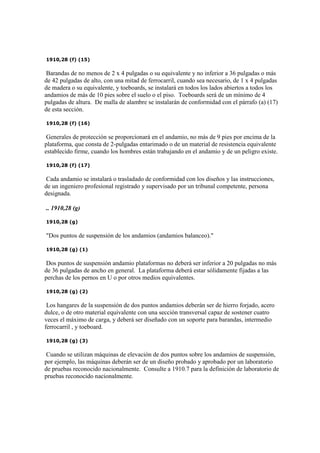 1910,28 (f) (15)
Barandas de no menos de 2 x 4 pulgadas o su equivalente y no inferior a 36 pulgadas o más
de 42 pulgadas de alto, con una mitad de ferrocarril, cuando sea necesario, de 1 x 4 pulgadas
de madera o su equivalente, y toeboards, se instalará en todos los lados abiertos a todos los
andamios de más de 10 pies sobre el suelo o el piso. Toeboards será de un mínimo de 4
pulgadas de altura. De malla de alambre se instalarán de conformidad con el párrafo (a) (17)
de esta sección.
1910,28 (f) (16)
Generales de protección se proporcionará en el andamio, no más de 9 pies por encima de la
plataforma, que consta de 2-pulgadas entarimado o de un material de resistencia equivalente
establecido firme, cuando los hombres están trabajando en el andamio y de un peligro existe.
1910,28 (f) (17)
Cada andamio se instalará o trasladado de conformidad con los diseños y las instrucciones,
de un ingeniero profesional registrado y supervisado por un tribunal competente, persona
designada.
.. 1910,28 (g)
1910,28 (g)
"Dos puntos de suspensión de los andamios (andamios balanceo)."
1910,28 (g) (1)
Dos puntos de suspensión andamio plataformas no deberá ser inferior a 20 pulgadas no más
de 36 pulgadas de ancho en general. La plataforma deberá estar sólidamente fijadas a las
perchas de los pernos en U o por otros medios equivalentes.
1910,28 (g) (2)
Los hangares de la suspensión de dos puntos andamios deberán ser de hierro forjado, acero
dulce, o de otro material equivalente con una sección transversal capaz de sostener cuatro
veces el máximo de carga, y deberá ser diseñado con un soporte para barandas, intermedio
ferrocarril , y toeboard.
1910,28 (g) (3)
Cuando se utilizan máquinas de elevación de dos puntos sobre los andamios de suspensión,
por ejemplo, las máquinas deberán ser de un diseño probado y aprobado por un laboratorio
de pruebas reconocido nacionalmente. Consulte a 1910.7 para la definición de laboratorio de
pruebas reconocido nacionalmente.
 