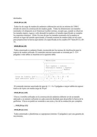 destinados.
1910,28 (a) (8)
Todos los de carga de madera de andamios elaboración será de un mínimo de 1500 f.
(Grado de estrés) la construcción de madera grado. Todas las dimensiones son tamaños
nominales a lo dispuesto en el American Lumber normas, excepto que, cuando se observan
los tamaños áspero, rugoso y sólo desnudó la madera o el tamaño especificado se cumplen
los requisitos mínimos. (Nota: En caso de que los tamaños nominales de la madera se
utilizan en lugar del tamaño aproximado, el tamaño nominal de madera debe ser tal como
para proporcionar la fuerza equivalente a la especificada en los cuadros D-7 hasta D-12 y D-
16.
1910,28 (a) (9)
Todos entarimado se andamio Grado, reconocido por las normas de clasificación para la
especie de madera utilizada. El contenido máximo autorizado se extiende por 2 - X 9
pulgadas o más tablas se muestran en la siguiente tabla:
_______________________________________________________________
| Materiales
|________________________________
| |
| Full espesor | nominal
| Desnudaron madera | espesor
|__________________| Madera
| | | |_____________
______________________________|_____|_____|______|______|______
| | | | |
Carga de trabajo (psf ).........| 25 | 50 | 75 | 25 | 50
Span admisible (pies )........| 10 | 8 | 6 | 8 | 9
______________________________|_____|_____|______|______|______
El contenido máximo autorizado de span de 1 1 / 4 x 9 pulgadas o mayor tablón de espesor
total es de 4 pies con media carga de 50 psf
1910,28 (a) (10)
Clavos o tornillos utilizados en la construcción de andamios deberán ser de un tamaño
adecuado y en número suficiente en cada conexión diseñado para desarrollar la fuerza de la
guillotina. Clavos no podrá ser sometido a una recta y tire de la conducción por completo.
.. 1910,28 (a) (11)
1910,28 (a) (11)
Todos entarimado o plataformas se superponen (mínimo 12 pulgadas) o por una garantía de
movimiento.
 