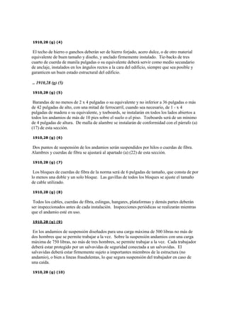 1910,28 (g) (4)
El techo de hierro o ganchos deberán ser de hierro forjado, acero dulce, o de otro material
equivalente de buen tamaño y diseño, y anclado firmemente instalado. Tie-backs de tres
cuarto de cuerda de manila pulgadas o su equivalente deberá servir como medio secundario
de anclaje, instalados en los ángulos rectos a la cara del edificio, siempre que sea posible y
garanticen un buen estado estructural del edificio.
.. 1910,28 (g) (5)
1910,28 (g) (5)
Barandas de no menos de 2 x 4 pulgadas o su equivalente y no inferior a 36 pulgadas o más
de 42 pulgadas de alto, con una mitad de ferrocarril, cuando sea necesario, de 1 - x 4
pulgadas de madera o su equivalente, y toeboards, se instalarán en todos los lados abiertos a
todos los andamios de más de 10 pies sobre el suelo o el piso. Toeboards será de un mínimo
de 4 pulgadas de altura. De malla de alambre se instalarán de conformidad con el párrafo (a)
(17) de esta sección.
1910,28 (g) (6)
Dos puntos de suspensión de los andamios serán suspendidos por hilos o cuerdas de fibra.
Alambres y cuerdas de fibra se ajustará al apartado (a) (22) de esta sección.
1910,28 (g) (7)
Los bloques de cuerdas de fibra de la norma será de 6 pulgadas de tamaño, que consta de por
lo menos una doble y un solo bloque. Las gavillas de todos los bloques se ajuste el tamaño
de cable utilizado.
1910,28 (g) (8)
Todos los cables, cuerdas de fibra, eslingas, hangares, plataformas y demás partes deberán
ser inspeccionados antes de cada instalación. Inspecciones periódicas se realizarán mientras
que el andamio esté en uso.
1910,28 (g) (9)
En los andamios de suspensión diseñados para una carga máxima de 500 libras no más de
dos hombres que se permite trabajar a la vez. Sobre la suspensión andamios con una carga
máxima de 750 libras, no más de tres hombres, se permite trabajar a la vez. Cada trabajador
deberá estar protegido por un salvavidas de seguridad conectada a un salvavidas. El
salvavidas deberá estar firmemente sujeto a importantes miembros de la estructura (no
andamio), o bien a líneas fraudulentas, lo que segura suspensión del trabajador en caso de
una caída.
1910,28 (g) (10)
 