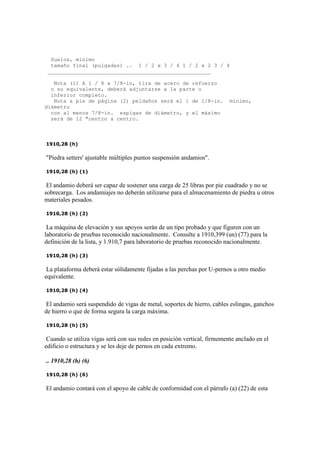 Suelos, mínimo
tamaño final (pulgadas) .. 1 / 2 x 3 / 4 1 / 2 x 2 3 / 4
____________________________________________________
Nota (1) A 1 / 8 x 7/8-in, tira de acero de refuerzo
o su equivalente, deberá adjuntarse a la parte o
inferior completo.
Nota a pie de página (2) peldaños será el 1 de 1/8-in. mínimo,
diámetro
con al menos 7/8-in. espigas de diámetro, y el máximo
será de 12 "centro a centro.
1910,28 (h)
"Piedra setters' ajustable múltiples puntos suspensión andamios".
1910,28 (h) (1)
El andamio deberá ser capaz de sostener una carga de 25 libras por pie cuadrado y no se
sobrecarga. Los andamiajes no deberán utilizarse para el almacenamiento de piedra u otros
materiales pesados.
1910,28 (h) (2)
La máquina de elevación y sus apoyos serán de un tipo probado y que figuren con un
laboratorio de pruebas reconocido nacionalmente. Consulte a 1910,399 (un) (77) para la
definición de la lista, y 1.910,7 para laboratorio de pruebas reconocido nacionalmente.
1910,28 (h) (3)
La plataforma deberá estar sólidamente fijadas a las perchas por U-pernos u otro medio
equivalente.
1910,28 (h) (4)
El andamio será suspendido de vigas de metal, soportes de hierro, cables eslingas, ganchos
de hierro o que de forma segura la carga máxima.
1910,28 (h) (5)
Cuando se utiliza vigas será con sus redes en posición vertical, firmemente anclado en el
edificio o estructura y se les deje de pernos en cada extremo.
.. 1910,28 (h) (6)
1910,28 (h) (6)
El andamio contará con el apoyo de cable de conformidad con el párrafo (a) (22) de esta
 
