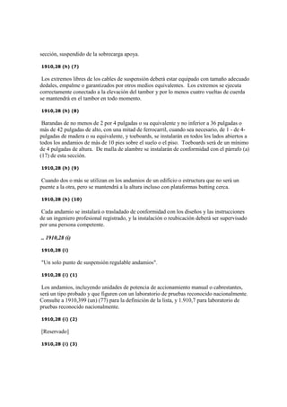 sección, suspendido de la sobrecarga apoya.
1910,28 (h) (7)
Los extremos libres de los cables de suspensión deberá estar equipado con tamaño adecuado
dedales, empalme o garantizados por otros medios equivalentes. Los extremos se ejecuta
correctamente conectado a la elevación del tambor y por lo menos cuatro vueltas de cuerda
se mantendrá en el tambor en todo momento.
1910,28 (h) (8)
Barandas de no menos de 2 por 4 pulgadas o su equivalente y no inferior a 36 pulgadas o
más de 42 pulgadas de alto, con una mitad de ferrocarril, cuando sea necesario, de 1 - de 4-
pulgadas de madera o su equivalente, y toeboards, se instalarán en todos los lados abiertos a
todos los andamios de más de 10 pies sobre el suelo o el piso. Toeboards será de un mínimo
de 4 pulgadas de altura. De malla de alambre se instalarán de conformidad con el párrafo (a)
(17) de esta sección.
1910,28 (h) (9)
Cuando dos o más se utilizan en los andamios de un edificio o estructura que no será un
puente a la otra, pero se mantendrá a la altura incluso con plataformas butting cerca.
1910,28 (h) (10)
Cada andamio se instalará o trasladado de conformidad con los diseños y las instrucciones
de un ingeniero profesional registrado, y la instalación o reubicación deberá ser supervisado
por una persona competente.
.. 1910,28 (i)
1910,28 (i)
"Un solo punto de suspensión regulable andamios".
1910,28 (i) (1)
Los andamios, incluyendo unidades de potencia de accionamiento manual o cabrestantes,
será un tipo probado y que figuren con un laboratorio de pruebas reconocido nacionalmente.
Consulte a 1910,399 (un) (77) para la definición de la lista, y 1.910,7 para laboratorio de
pruebas reconocido nacionalmente.
1910,28 (i) (2)
[Reservado]
1910,28 (i) (3)
 