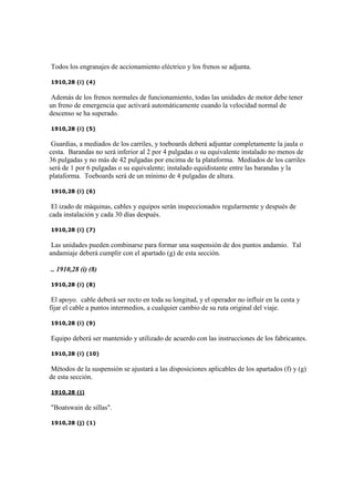Todos los engranajes de accionamiento eléctrico y los frenos se adjunta.
1910,28 (i) (4)
Además de los frenos normales de funcionamiento, todas las unidades de motor debe tener
un freno de emergencia que activará automáticamente cuando la velocidad normal de
descenso se ha superado.
1910,28 (i) (5)
Guardias, a mediados de los carriles, y toeboards deberá adjuntar completamente la jaula o
cesta. Barandas no será inferior al 2 por 4 pulgadas o su equivalente instalado no menos de
36 pulgadas y no más de 42 pulgadas por encima de la plataforma. Mediados de los carriles
será de 1 por 6 pulgadas o su equivalente; instalado equidistante entre las barandas y la
plataforma. Toeboards será de un mínimo de 4 pulgadas de altura.
1910,28 (i) (6)
El izado de máquinas, cables y equipos serán inspeccionados regularmente y después de
cada instalación y cada 30 días después.
1910,28 (i) (7)
Las unidades pueden combinarse para formar una suspensión de dos puntos andamio. Tal
andamiaje deberá cumplir con el apartado (g) de esta sección.
.. 1910,28 (i) (8)
1910,28 (i) (8)
El apoyo. cable deberá ser recto en toda su longitud, y el operador no influir en la cesta y
fijar el cable a puntos intermedios, a cualquier cambio de su ruta original del viaje.
1910,28 (i) (9)
Equipo deberá ser mantenido y utilizado de acuerdo con las instrucciones de los fabricantes.
1910,28 (i) (10)
Métodos de la suspensión se ajustará a las disposiciones aplicables de los apartados (f) y (g)
de esta sección.
1910,28 (j)
"Boatswain de sillas".
1910,28 (j) (1)
 