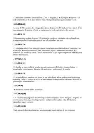 El presidente asiento no será inferior a 12 por 24 pulgadas, y de 1-pulgada de espesor. La
sede será reforzado en la parte inferior para evitar que la junta directiva de la división.
1910,28 (j) (2)
La soga de fibra asiento dos eslingas deberán ser de diámetro 5/8-inch, reeved a través de los
cuatro agujeros de asiento a fin de se cruzan entre sí en la parte inferior del asiento.
1910,28 (j) (3)
Eslingas asiento será de al menos 3/8-inch cable cuando un trabajador está realizando un
proceso de producción de calor como el gas o la soldadura por arco.
1910,28 (j) (4)
El trabajador deberá estar protegido por un cinturón de seguridad de la vida conectada a un
salvavidas. El salvavidas deberá estar firmemente sujeto a importantes miembros de la
estructura (no andamio), o bien a líneas fraudulentas, lo que segura suspensión del trabajador
en caso de una caída.
.. 1910,28 (j) (5)
1910,28 (j) (5)
El abordar se compondrá de tamaño correcto rodamiento de bolas o bloques bushed y
empalmados correctamente diámetro 5/8-inch primer grado cuerda de manila.
1910,28 (j) (6)
El techo de hierro, ganchos, o el objeto al que hacer frente a la se está anclada firmemente
instalado. Tiebacks cuando se utiliza se instalarán en los ángulos rectos a la cara del edificio
y bien sujeta a una chimenea
1910,28 (k)
"Carpinteros" soporte de los andamios ".
1910,28 (k) (1)
Los corchetes se compondrá de un triangular de madera de no menos de 2 por 3 pulgadas en
sección transversal, o de metal equivalente. Cada miembro deberá estar debidamente
equipada y segura sumaron.
1910,28 (k) (2)
Cada categoría deberá adjuntarse a la estructura por medio de uno de los siguientes:
 