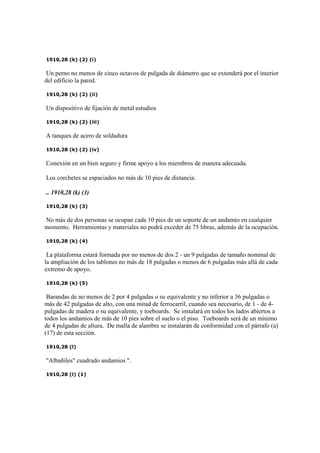 1910,28 (k) (2) (i)
Un perno no menos de cinco octavos de pulgada de diámetro que se extenderá por el interior
del edificio la pared.
1910,28 (k) (2) (ii)
Un dispositivo de fijación de metal estudios
1910,28 (k) (2) (iii)
A tanques de acero de soldadura
1910,28 (k) (2) (iv)
Conexión en un bien seguro y firme apoyo a los miembros de manera adecuada.
Los corchetes se espaciados no más de 10 pies de distancia.
.. 1910,28 (k) (3)
1910,28 (k) (3)
No más de dos personas se ocupan cada 10 pies de un soporte de un andamio en cualquier
momento. Herramientas y materiales no podrá exceder de 75 libras, además de la ocupación.
1910,28 (k) (4)
La plataforma estará formada por no menos de dos 2 - un 9 pulgadas de tamaño nominal de
la ampliación de los tablones no más de 18 pulgadas o menos de 6 pulgadas más allá de cada
extremo de apoyo.
1910,28 (k) (5)
Barandas de no menos de 2 por 4 pulgadas o su equivalente y no inferior a 36 pulgadas o
más de 42 pulgadas de alto, con una mitad de ferrocarril, cuando sea necesario, de 1 - de 4-
pulgadas de madera o su equivalente, y toeboards. Se instalará en todos los lados abiertos a
todos los andamios de más de 10 pies sobre el suelo o el piso. Toeboards será de un mínimo
de 4 pulgadas de altura. De malla de alambre se instalarán de conformidad con el párrafo (a)
(17) de esta sección.
1910,28 (l)
"Albañiles" cuadrado andamios ".
1910,28 (l) (1)
 