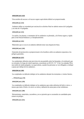 1910,28 (un) (12)
Una escalera de acceso o el acceso seguro equivalente deberá ser proporcionada.
1910,28 (a) (13)
Andamio tablas se extenderá por encima de su destino final no admite menos de 6 pulgadas
y no más de 18 pulgadas.
1910,28 (a) (14)
Los polos, las piernas, o montantes de los andamios se plomada, y de forma segura y rígida
para evitar braced balanceo y el desplazamiento.
1910,28 (a) (15)
Materiales que se iza en un andamio deberán tener una etiqueta de línea.
1910,28 (un) (16)
Generales de protección se proporcionará a los hombres sobre un andamio expuestas a los
peligros generales.
1910,28 (a) (17)
Los andamiajes deberán estar provistos de una pantalla entre las barandas y la toeboard, que
se extiende a lo largo de toda la apertura, consistente en EE.UU. N º 18 de vía estándar-Wire
una malla de media pulgada o su equivalente, cuando las personas se ven obligados a trabajar
o pasar por debajo de los andamios .
1910,28 (a) (18)
Los empleados no deberán trabajar en los andamios durante las tormentas o vientos fuertes.
.. 1910,28 (un) (19)
1910,28 (un) (19)
Los empleados no deberán trabajar en los andamios que están cubiertas de hielo o nieve, a
menos que todo el hielo o la nieve se retira y tablazón de arena para evitar resbalones.
1910,28 (un) (20)
Herramientas, materiales, escombros y no se permite que se acumulen en cantidades para
causar un peligro.
1910,28 (un) (21)
 