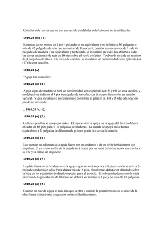 Caballos o de partes que se han convertido en débiles o defectuosos no se utilizarán.
1910,28 (m) (7)
Barandas de no menos de 2 por 4 pulgadas o su equivalente y no inferior a 36 pulgadas o
más de 42 pulgadas de alto con una mitad de ferrocarril, cuando sea necesario, de 1 - de 4-
pulgadas de madera o su equivalente y toeboards, se instalarán en todos los abierto a todas
las partes andamios de más de 10 pies sobre el suelo o el piso. Toeboards será de un mínimo
de 4 pulgadas de altura. De malla de alambre se instalarán de conformidad con el párrafo (a)
(17) de esta sección.
1910,28 (n)
"Aguja haz andamio".
1910,28 (n) (1)
Aguja vigas de madera se hará de conformidad con el párrafo (a) (5) y (9) de esta sección, y
no deberá ser inferior al 4 por 6 pulgadas de tamaño, con la mayor dimensión en sentido
vertical. Vigas metálicas o su equivalente conforme al párrafo (a) (4) y (8) de esta sección
puede ser utilizada.
.. 1910,28 (n) (2)
1910,28 (n) (2)
Cables o perchas se apoya previstas. El lapso entre la apoya en la aguja del haz no deberá
exceder de 10 pies para 4 - 6 pulgadas de maderas. La cuerda se apoya en la fuerza
equivalente a 1 pulgadas de diámetro de primer grado de cuerda de manila.
1910,28 (n) (3)
Las cuerdas se adjuntará a la aguja haces por un andamio o de un tirón debidamente ojo
empalme. El extremo suelto de la cuerda será atado por un nudo de bolina o por una vuelta a
su vez y la mitad de enganche.
1910,28 (n) (4)
La plataforma se extienden entre la aguja vigas no será superior a 8 pies cuando se utiliza 2-
pulgadas andamiaje tabla. Para abarca más de 8 pies, plataformas deberá ser diseñado sobre
la base de los requisitos de diseño especial para el espacio. El sobreendeudamiento de cada
extremo de la plataforma de tablones no deberá ser inferior a 1 pie y no más de 18 pulgadas.
1910,28 (n) (5)
Cuando un haz de aguja es más alta que la otra o cuando la plataforma no es el nivel de la
plataforma deberá estar asegurado contra el deslizamiento.
 
