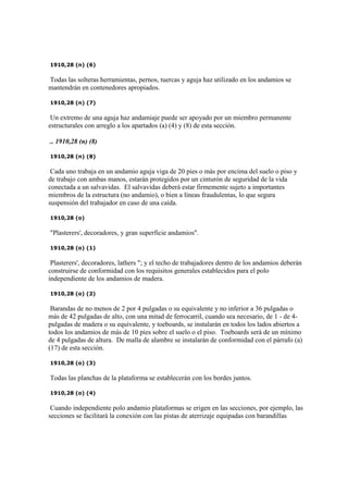 1910,28 (n) (6)
Todas las solteras herramientas, pernos, tuercas y aguja haz utilizado en los andamios se
mantendrán en contenedores apropiados.
1910,28 (n) (7)
Un extremo de una aguja haz andamiaje puede ser apoyado por un miembro permanente
estructurales con arreglo a los apartados (a) (4) y (8) de esta sección.
.. 1910,28 (n) (8)
1910,28 (n) (8)
Cada uno trabaja en un andamio aguja viga de 20 pies o más por encima del suelo o piso y
de trabajo con ambas manos, estarán protegidos por un cinturón de seguridad de la vida
conectada a un salvavidas. El salvavidas deberá estar firmemente sujeto a importantes
miembros de la estructura (no andamio), o bien a líneas fraudulentas, lo que segura
suspensión del trabajador en caso de una caída.
1910,28 (o)
"Plasterers', decoradores, y gran superficie andamios".
1910,28 (o) (1)
Plasterers', decoradores, lathers "; y el techo de trabajadores dentro de los andamios deberán
construirse de conformidad con los requisitos generales establecidos para el polo
independiente de los andamios de madera.
1910,28 (o) (2)
Barandas de no menos de 2 por 4 pulgadas o su equivalente y no inferior a 36 pulgadas o
más de 42 pulgadas de alto, con una mitad de ferrocarril, cuando sea necesario, de 1 - de 4-
pulgadas de madera o su equivalente, y toeboards, se instalarán en todos los lados abiertos a
todos los andamios de más de 10 pies sobre el suelo o el piso. Toeboards será de un mínimo
de 4 pulgadas de altura. De malla de alambre se instalarán de conformidad con el párrafo (a)
(17) de esta sección.
1910,28 (o) (3)
Todas las planchas de la plataforma se establecerán con los bordes juntos.
1910,28 (o) (4)
Cuando independiente polo andamio plataformas se erigen en las secciones, por ejemplo, las
secciones se facilitará la conexión con las pistas de aterrizaje equipadas con barandillas
 