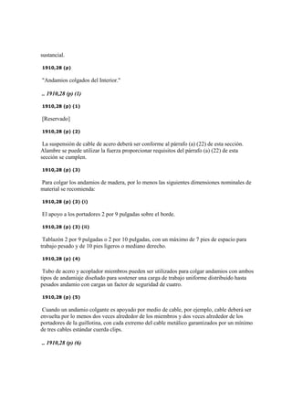 sustancial.
1910,28 (p)
"Andamios colgados del Interior."
.. 1910,28 (p) (1)
1910,28 (p) (1)
[Reservado]
1910,28 (p) (2)
La suspensión de cable de acero deberá ser conforme al párrafo (a) (22) de esta sección.
Alambre se puede utilizar la fuerza proporcionar requisitos del párrafo (a) (22) de esta
sección se cumplen.
1910,28 (p) (3)
Para colgar los andamios de madera, por lo menos las siguientes dimensiones nominales de
material se recomienda:
1910,28 (p) (3) (i)
El apoyo a los portadores 2 por 9 pulgadas sobre el borde.
1910,28 (p) (3) (ii)
Tablazón 2 por 9 pulgadas o 2 por 10 pulgadas, con un máximo de 7 pies de espacio para
trabajo pesado y de 10 pies ligeros o mediano derecho.
1910,28 (p) (4)
Tubo de acero y acoplador miembros pueden ser utilizados para colgar andamios con ambos
tipos de andamiaje diseñado para sostener una carga de trabajo uniforme distribuido hasta
pesados andamio con cargas un factor de seguridad de cuatro.
1910,28 (p) (5)
Cuando un andamio colgante es apoyado por medio de cable, por ejemplo, cable deberá ser
envuelta por lo menos dos veces alrededor de los miembros y dos veces alrededor de los
portadores de la guillotina, con cada extremo del cable metálico garantizados por un mínimo
de tres cables estándar cuerda clips.
.. 1910,28 (p) (6)
 
