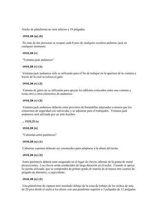 Ancho de plataforma no será inferior a 18 pulgadas.
1910,28 (q) (6)
No más de dos personas se ocupan cada 8 pies de cualquier escalera andamio-jack en
cualquier momento.
1910,28 (r)
"Ventana-jack andamios".
1910,28 (r) (1)
Ventana-jack andamios sólo se utilizarán para el fin de trabajar en la apertura de la ventana a
través de la cual se coloca el gato.
1910,28 (r) (2)
Ventana de gatos no se utilizarán para apoyar los tablones colocados entre una ventana y
toma otro u otros elementos de andamios.
1910,28 (r) (3)
Ventana-jack andamios deberán estar provistos de barandillas adecuadas a menos que los
cinturones de seguridad con salvavidas y se adjuntan para el trabajador. Ventana-jack
andamios será utilizada por un sólo hombre.
.. 1910,28 (s)
1910,28 (s)
"Cubiertas entre paréntesis".
1910,28 (s) (1)
Cubiertas soportes deberán ser construidos para adaptarse a la altura del techo.
1910,28 (s) (2)
Entre paréntesis deberá estar asegurado en el lugar de clavos, además de la punta de metal
proyecciones. Los clavos serán conducidos de larga duración en el techo. Cuando se apoya
la cuerda utilizada, que se compondrá de primer grado de manila de al menos tres cuartos de
pulgada de diámetro, o equivalente.
1910,28 (s) (3)
Una plataforma de captura será instalado debajo de la zona de trabajo de los techos de más
de 20 pies desde el suelo a los aleros con una pendiente superior a 3 pulgadas de 12 pulgadas
 