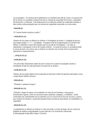 sin un parapeto. En anchura de la plataforma se extenderá más allá de 2 pies y la proyección
de los aleros y se pondrán a disposición de un sistema de seguridad ferroviaria, a mediados
de ferrocarril, y toeboard. Esta disposición no se aplicará cuando los empleados trabajan a
tales techos están protegidos por un cinturón de seguridad conectada a un salvavidas.
1910,28 (t)
El "rastreo bordo escaleras o pollo."
1.910,28 (t) (1)
Rastreo de las juntas no deberá ser inferior a 10 pulgadas de ancho y 1 pulgada de grosor,
que tengan grapas 1 x 1 1 / 2 pulgadas. El grapas serán de longitud igual a la anchura del
tablero y separados a intervalos iguales que no exceda de 24 pulgadas. Las uñas se
impulsado y conseguido a través de la parte inferior. La junta de rastreo se extenderá desde
la cresta de polo a los aleros que se utilicen en relación con el techo de la construcción,
reparación o mantenimiento.
.. 1910,28 (T) (2)
1.910,28 (t) (2)
Un salvavidas firmemente atados de por lo menos tres cuartos de pulgada cuerda se
encadenan al lado de cada junta para el rastreo de un asidero.
1.910,28 (t) (3)
Rastreo de las juntas deberá estar asegurado al techo por medio de ganchos adecuados cresta
o equivalente medios eficaces.
1910,28 (u)
"Flotador o andamios buque".
1910,28 (u) (1)
Flotador o buque de apoyo a los andamios no más de tres hombres y unas pocas
herramientas ligeras, como los necesarios para remachar, espigado, y soldadura. Serán
construidos de conformidad con los párrafos (u) (2) a través de (6) de esta sección, a menos
que sustituir los diseños y materiales proporcionan resistencia equivalente, la estabilidad y la
seguridad.
1910,28 (u) (2)
La plataforma no deberá ser inferior a 3 pies de ancho y 6 pies de largo, de tres cuarto de
pulgada de madera contrachapada, lo que equivale a la Asociación Americana
Contrachapado Grado BB, Grupo I, Exterior.
 