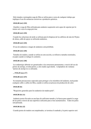 Sólo tratados o protegidos soga de fibra se utiliza para o cerca de cualquier trabajo que
implique el uso de sustancias corrosivas o productos químicos.
1910,28 (un) (22)
Alambre o soga de fibra utilizada para andamio suspensión será capaz de soportar por lo
menos seis veces la carga prevista.
1910,28 (un) (23)
Cuando las soluciones de ácido se utilizan para la limpieza de los edificios de más de 50 pies
de altura, cable de apoyo se utilizarán andamios.
1910,28 (un) (24)
El uso de andamios o magra de andamios está prohibido.
1910,28 (un) (25)
Tamaños de madera, cuando se utiliza en esta sección, se refieren a tamaños nominales,
excepto cuando se indique lo contrario.
1910,28 (un) (26)
Los andamiajes deberán ser garantizados a las estructuras permanentes, a través del uso de
pernos de anclaje, revelan pernos, u otro medio equivalente. Limpiadores de ventanas
"pernos de anclaje no se utilizarán.
.. 1910,28 (un) (27)
1910,28 (un) (27)
Se tomarán precauciones especiales para proteger a los miembros del andamio, incluyendo
cualquier cable o cables de fibra, cuando se utiliza un proceso de producción de calor.
1910.28 (b)
"Requisitos generales para los andamios de madera polo".
1910.28 (b) (1)
Andamio postes llevarán en una base de suficiente tamaño y la fuerza para repartir la carga
de los polos a través de una superficie suficiente para evitar asentamientos. Todos los polos
será plomada.
1910.28 (b) (2)
Cuando postes de madera son empalmados, se termina el cuadrado y la parte superior será
 