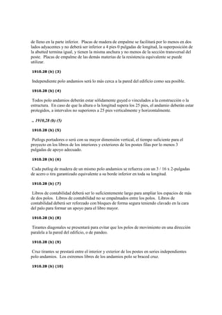 de lleno en la parte inferior. Placas de madera de empalme se facilitará por lo menos en dos
lados adyacentes y no deberá ser inferior a 4 pies 0 pulgadas de longitud, la superposición de
la abutted termina igual, y tienen la misma anchura y no menos de la sección transversal del
poste. Placas de empalme de las demás materias de la resistencia equivalente se puede
utilizar.
1910.28 (b) (3)
Independiente polo andamios será lo más cerca a la pared del edificio como sea posible.
1910.28 (b) (4)
Todos polo andamios deberán estar sólidamente guyed o vinculados a la construcción o la
estructura. En caso de que la altura o la longitud supera los 25 pies, el andamio deberán estar
protegidos, a intervalos no superiores a 25 pies verticalmente y horizontalmente.
.. 1910,28 (b) (5)
1910.28 (b) (5)
Putlogs portadores o será con su mayor dimensión vertical, el tiempo suficiente para el
proyecto en los libros de los interiores y exteriores de los postes filas por lo menos 3
pulgadas de apoyo adecuado.
1910.28 (b) (6)
Cada putlog de madera de un mismo polo andamios se refuerza con un 3 / 16 x 2-pulgadas
de acero o tira garantizado equivalente a su borde inferior en toda su longitud.
1910.28 (b) (7)
Libros de contabilidad deberá ser lo suficientemente largo para ampliar los espacios de más
de dos polos. Libros de contabilidad no se empalmados entre los polos. Libros de
contabilidad deberá ser reforzado con bloques de forma segura teniendo clavado en la cara
del palo para formar un apoyo para el libro mayor.
1910.28 (b) (8)
Tirantes diagonales se presentará para evitar que los polos de movimiento en una dirección
paralela a la pared del edificio, o de pandeo.
1910.28 (b) (9)
Cruz tirantes se prestará entre el interior y exterior de los postes en series independientes
polo andamios. Los extremos libres de los andamios polo se braced cruz.
1910.28 (b) (10)
 