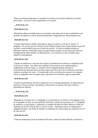 Plena cara tirantes diagonales se levantaron en toda la cara de palo andamios en ambas
direcciones. Las llaves serán empalmados en los polos.
.. 1910,28 (b) (11)
1910.28 (b) (11)
Plataforma tablas se establecerán con sus bordes muy juntos por lo que la plataforma será
ajustado sin espacios a través de qué herramientas o fragmentos de material puede caer.
1910.28 (b) (12)
Cuando entarimado es hilada, cada tabla se apoya la vuelta a su fin por lo menos 12
pulgadas. En caso de que los extremos de los tablones lindan entre sí para formar un piso de
vaciado, la unión deberá estar en el centro de un polo. El resto se abutted termina en
diferentes soportes. Intermedia vigas se proporcionará cuando sea necesario para prevenir
dislodgment de tablas debido a la deformación, y los extremos se clava cleated o para
impedir su dislodgment.
1910.28 (b) (13)
Cuando un andamio se convierte una esquina, la plataforma de tablones se adoptarán para
evitar que se caigan. Las tablas que cumplen con la esquina en un ángulo putlog se
establecerán en primer lugar, se extiende sobre la diagonal putlog colocado lo
suficientemente lejos para tener un buen seguro que lleva, pero no lo suficiente como para
implicar un peligro de vuelco. El entarimado correr en la dirección opuesta a los ángulos
rectos se adoptarán a fin de ampliar más y descansar en la primera capa de entarimado.
1910.28 (b) (14)
Cuando las plataformas móviles al siguiente nivel, la antigua plataforma, se dejará reposar
hasta que el nuevo putlogs o portadores se han puesto en marcha, listo para recibir la
plataforma de tablones.
.. 1910,28 (b) (15)
1910.28 (b) (15)
Barandas de no menos de 2 x 4 pulgadas o su equivalente y no inferior a 36 pulgadas o más
de 42 pulgadas de alto, con una mitad de ferrocarril, cuando sea necesario, de 1 x 4 pulgadas
de madera o su equivalente, y toeboards, se instalará en todos los lados abiertos a todos los
andamios de más de 10 pies sobre el suelo o el piso. Toeboards será de un mínimo de 4
pulgadas de altura. De malla de alambre se instalarán de conformidad con el párrafo (a) (17)
de esta sección.
1910.28 (b) (16)
Todos los andamiajes poste de madera de 60 pies o menos de altura deberán construirse y
 