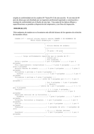 erigida en conformidad con los cuadros D-7 hasta D-12 de esta sección. Si son más de 60
pies de altura que será diseñado por un ingeniero profesional registrado y construcción y
montaje de conformidad con el diseño de este tipo. Una copia de los típicos dibujos y
especificaciones se pondrán a disposición del empresario y con fines de inspección.
1910.28 (b) (17)
Polo andamios de madera no se levantaron más allá del alcance de los aparatos de extinción
de incendios eficaz.
CUADRO D-7 - nominal mínima espacio máximo TAMAÑO Y DE MIEMBROS DE
ÚNICO POLOS Andamiajes - Ligero
____________________________________________________________________
|
| Altura máxima de andamio
|__________________________________
| |
| 20 pies | 60 pies
_________________________________|__________________|_____________
| |
.......| Carga uniformemente repartida que no exceda de 25 |
| Libras por |
| Pie cuadrado. |
Polos o postes ................| 2 por 4 pulgadas .......| 4 por 4
pulgadas
Polo espaciamiento (longitudinal )......| 6 pies 0 pulgadas ......| 10
pies 0 pulgadas
Anchura máxima de andamio ........| 5 pies 0 pulgadas ......| 5 pies 0
pulgadas
Portadores o putlogs a 3 pies 0 pulgadas | |
anchura ..........................| 2 por 4 pulgadas .......| 2 por 4
pulgadas
Portadores o putlogs a 5 pies 0 pulgadas | |
..........................| ancho de 6 pulgadas por 2 o 3 | 2 por 6
pulgadas o
| Por 4 pulgadas | 3 por 4 pulgadas
| | (Bruto).
..........................| Libros de 1 por 4 pulgadas .......| 1 1 / 4
por 9 pulgadas
Tablazón .........................| 1 1 / 4 por 9 pulgadas |
| (Aproximada )........| 2 por 9
pulgadas
Espaciado vertical de la horizontal | |
miembros ........................| 7 pies 0 pulgadas ......| 7 pies 0
pulgadas
Tirantes, horizontal y diagonal. | 1 por 4 pulgadas .......| 1 por 4
pulgadas
Tie-ins ..........................| 1 por 4 pulgadas .......| 1 por 4
pulgadas
Toeboards ........................| 4 pulgadas de alto | 4 pulgadas de
alto
| ()......| Mínimo (mínimo)
Guardrail ........................| 2 por 4 pulgadas .......| 2 por 4
pulgadas
_________________________________|__________________|_______________
 