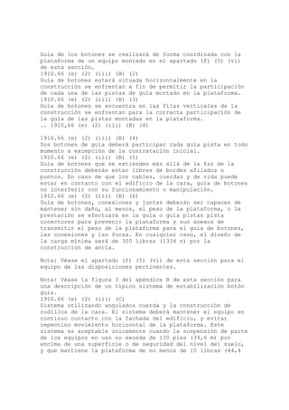 Guía de los botones se realizará de forma coordinada con la
plataforma de un equipo montado en el apartado (f) (5) (vi)
de esta sección.
1910.66 (e) (2) (iii) (B) (2)
Guía de botones estará situada horizontalmente en la
construcción se enfrentan a fin de permitir la participación
de cada una de las pistas de guía montado en la plataforma.
1910.66 (e) (2) (iii) (B) (3)
Guía de botones se encuentra en las filas verticales de la
construcción se enfrentan para la correcta participación de
la guía de las pistas montadas en la plataforma.
.. 1910,66 (e) (2) (iii) (B) (4)
1910.66 (e) (2) (iii) (B) (4)
Dos botones de guía deberá participar cada guía pista en todo
momento a excepción de la contratación inicial.
1910.66 (e) (2) (iii) (B) (5)
Guía de botones que se extienden más allá de la faz de la
construcción deberán estar libres de bordes afilados o
puntos. En caso de que los cables, cuerdas y de vida puede
estar en contacto con el edificio de la cara, guía de botones
no interferir con su funcionamiento o manipulación.
1910.66 (e) (2) (iii) (B) (6)
Guía de botones, conexiones y juntas deberán ser capaces de
mantener sin daño, al menos, el peso de la plataforma, o la
prestación se efectuará en la guía o guía pistas pista
conectores para prevenir la plataforma y sus anexos de
transmitir el peso de la plataforma para el guía de botones,
las conexiones y las focas. En cualquier caso, el diseño de
la carga mínima será de 300 libras (1334 n) por la
construcción de ancla.
Nota: Véase el apartado (f) (5) (vi) de esta sección para el
equipo de las disposiciones pertinentes.
Nota: Véase la figura 3 del apéndice B de esta sección para
una descripción de un típico sistema de estabilización botón
guía.
1910.66 (e) (2) (iii) (C)
Sistema utilizando angulados cuerda y la construcción de
rodillos de la cara. El sistema deberá mantener el equipo en
continuo contacto con la fachada del edificio, y evitar
repentino movimiento horizontal de la plataforma. Este
sistema es aceptable únicamente cuando la suspensión de parte
de los equipos en uso no exceda de 130 pies (39,6 m) por
encima de una superficie o de seguridad del nivel del suelo,
y que mantiene la plataforma de no menos de 10 libras (44,4
 