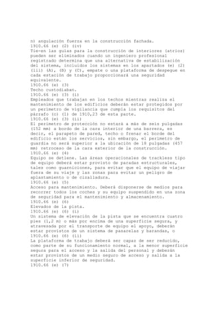 n) angulación fuerza en la construcción fachada.
1910.66 (e) (2) (iv)
Tie-en las guías para la construcción de interiores (atrios)
pueden ser eliminados cuando un ingeniero profesional
registrado determina que una alternativa de estabilización
del sistema, incluidos los sistemas en los apartados (e) (2)
(iii) (A), (B) y (C), empate o una plataforma de despegue en
cada estación de trabajo proporcionará una seguridad
equivalente.
1910.66 (e) (3)
Techo custodiaban.
1910.66 (e) (3) (i)
Empleados que trabajan en los techos mientras realiza el
mantenimiento de los edificios deberán estar protegidos por
un perímetro de vigilancia que cumpla los requisitos del
párrafo (c) (1) de 1910,23 de esta parte.
1910.66 (e) (3) (ii)
El perímetro de protección no estará a más de seis pulgadas
(152 mm) a bordo de la cara interior de una barrera, es
decir, el parapeto de pared, techo o frenar el borde del
edificio están los servicios, sin embargo, el perímetro de
guardia no será superior a la ubicación de 18 pulgadas (457
mm) retroceso de la cara exterior de la construcción.
1910.66 (e) (4)
Equipo se detiene. Las áreas operacionales de trackless tipo
de equipo deberá estar provisto de paradas estructurales,
tales como guarniciones, para evitar que el equipo de viajar
fuera de su viaje y las zonas para evitar un peligro de
aplastamiento o de cizalladura.
1910.66 (e) (5)
Acceso para mantenimiento. Deberá disponerse de medios para
recorrer todos los coches y su equipo suspendido en una zona
de seguridad para el mantenimiento y almacenamiento.
1910.66 (e) (6)
Elevados de la pista.
1910.66 (e) (6) (i)
Un sistema de elevación de la pista que se encuentra cuatro
pies (1,2 m) o más por encima de una superficie segura, y
atravesada por el transporte de equipo el apoyo, deberán
estar provistos de un sistema de pasarelas y barandas, o
1910.66 (e) (6) (ii)
La plataforma de trabajo deberá ser capaz de ser reducido,
como parte de su funcionamiento normal, a la menor superficie
segura para el acceso y la salida del personal y deberán
estar provistos de un medio seguro de acceso y salida a la
superficie inferior de seguridad.
1910.66 (e) (7)
 