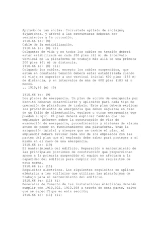 Apilado de las anclas. Incrustada apilado de anclajes,
fijaciones, y afectó a las estructuras deberán ser
resistentes a la corrosión.
1910.66 (e) (8)
Cable de la estabilización.
1910.66 (e) (8) (i)
Colgantes de vida y no todos los cables en tensión deberá
estar estabilizada en cada 200 pies (61 m) de intervalo
vertical de la plataforma de trabajo más allá de una primera
200 pies (61 m) de distancia.
1910.66 (e) (8) (ii)
Colgando los cables, excepto los cables suspendidos, que
están en constante tensión deberá estar estabilizada cuando
el viaje es superior a uno vertical inicial 600 pies (183 m)
de distancia, y en intervalos de más de 600 pies (183 m) o
menos.
.. 1910,66 (e) (9)
1910.66 (e) (9)
Los planes de emergencia. Un plan de acción de emergencia por
escrito deberán desarrollarse y aplicarse para cada tipo de
operación de plataforma de trabajo. Este plan deberá explicar
los procedimientos de emergencia que deben seguirse en caso
de un fallo de alimentación, equipos u otras emergencias que
puedan surgir. El plan deberá explicar también que los
empleados informen sobre la construcción de vías de
evacuación de emergencia, procedimientos y sistemas de alarma
antes de poner en funcionamiento una plataforma. Tras la
asignación inicial y siempre que se cambie el plan, el
empleador deberá revisar cada uno de los empleados con las
partes del plan que el empleado debe saber para proteger a sí
mismo en el caso de una emergencia.
1910.66 (e) (10)
El mantenimiento del edificio. Reparación o mantenimiento de
las principales porciones de construcción que proporcionan
apoyo a la primaria suspendido el equipo no afectará a la
capacidad del edificio para cumplir con los requisitos de
esta norma.
1910.66 (e) (11)
Requisitos eléctricos. Los siguientes requisitos se aplican
eléctrica a los edificios que utilizan las plataformas de
trabajo para el mantenimiento del edificio.
1910.66 (e) (11) (i)
Generales de fomento de las instalaciones eléctricas deberán
cumplir con 1910.302, 1910.308 a través de esta parte, salvo
que se especifique en esta sección;
1910.66 (e) (11) (ii)
 