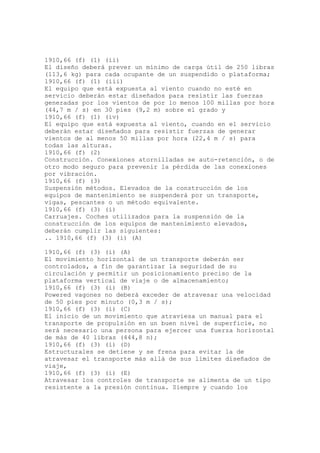 1910,66 (f) (1) (ii)
El diseño deberá prever un mínimo de carga útil de 250 libras
(113,6 kg) para cada ocupante de un suspendido o plataforma;
1910,66 (f) (1) (iii)
El equipo que está expuesta al viento cuando no esté en
servicio deberán estar diseñados para resistir las fuerzas
generadas por los vientos de por lo menos 100 millas por hora
(44,7 m / s) en 30 pies (9,2 m) sobre el grado y
1910,66 (f) (1) (iv)
El equipo que está expuesta al viento, cuando en el servicio
deberán estar diseñados para resistir fuerzas de generar
vientos de al menos 50 millas por hora (22,4 m / s) para
todas las alturas.
1910,66 (f) (2)
Construcción. Conexiones atornilladas se auto-retención, o de
otro modo seguro para prevenir la pérdida de las conexiones
por vibración.
1910,66 (f) (3)
Suspensión métodos. Elevados de la construcción de los
equipos de mantenimiento se suspenderá por un transporte,
vigas, pescantes o un método equivalente.
1910,66 (f) (3) (i)
Carruajes. Coches utilizados para la suspensión de la
construcción de los equipos de mantenimiento elevados,
deberán cumplir las siguientes:
.. 1910,66 (f) (3) (i) (A)
1910,66 (f) (3) (i) (A)
El movimiento horizontal de un transporte deberán ser
controlados, a fin de garantizar la seguridad de su
circulación y permitir un posicionamiento preciso de la
plataforma vertical de viaje o de almacenamiento;
1910,66 (f) (3) (i) (B)
Powered vagones no deberá exceder de atravesar una velocidad
de 50 pies por minuto (0,3 m / s);
1910,66 (f) (3) (i) (C)
El inicio de un movimiento que atraviesa un manual para el
transporte de propulsión en un buen nivel de superficie, no
será necesario una persona para ejercer una fuerza horizontal
de más de 40 libras (444,8 n);
1910,66 (f) (3) (i) (D)
Estructurales se detiene y se frena para evitar la de
atravesar el transporte más allá de sus límites diseñados de
viaje,
1910,66 (f) (3) (i) (E)
Atravesar los controles de transporte se alimenta de un tipo
resistente a la presión continua. Siempre y cuando los
 