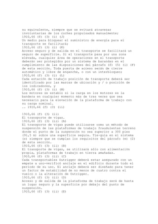 su equivalente, siempre que se evitará atravesar
involuntarias de los coches propulsados manualmente;
1910,66 (f) (3) (i) (J)
Un medio para bloquear el suministro de energía para el
transporte se facilitará;
1910,66 (f) (3) (i) (K)
Acceso seguro y de salida en el transporte se facilitará un
seguro de superficie. Si el transporte pasa por una zona
elevada, cualquier área de operaciones en el transporte
deberán ser protegidos por un sistema de barandas en el
cumplimiento de las disposiciones del párrafo (f) (5) (i) (F)
de esta sección. Toda puerta de acceso serán de cierre
automático y libre de enganche, o con un interbloqueo;
1910,66 (f) (3) (i) (L)
Cada estación de trabajo posición de transporte deberá ser
identificado por las marcas de ubicación y / o posición de
los indicadores, y
1910,66 (f) (3) (i) (M)
Los motores se establo si la carga en los motores es la
bandera en cualquier momento más de tres veces que sea
necesario para la elevación de la plataforma de trabajo con
su carga nominal.
.. 1910,66 (f) (3) (ii)
1910,66 (f) (3) (ii)
El transporte de vigas.
1910,66 (f) (3) (ii) (A)
El transporte de vigas puede utilizarse como un método de
suspensión de las plataformas de trabajo fraudulentas terreno
donde el punto de la suspensión no sea superior a 300 pies
(91,5 m) sobre una superficie segura. Tie-guía en el sistema
(s) siempre que se cumplan los requisitos del párrafo (e) (2)
de esta sección.
1910,66 (f) (3) (ii) (B)
El transporte de vigas, se utilizará sólo con alimentación
propia, plataformas de trabajo en tierra amañadas.
1910,66 (f) (3) (ii) (C)
Cada transportables Outrigger deberá estar asegurado con un
empate a uno-verificó anclaje en el edificio durante todo el
período de su uso. El anclaje deberá ser diseñado para tener
un factor de estabilidad de no menos de cuatro contra el
vuelco o la alteración de Outrigger.
1910,66 (f) (3) (ii) (D)
Acceso y de salida de la plataforma de trabajo será de hasta
un lugar seguro y la superficie por debajo del punto de
suspensión.
1910,66 (f) (3) (ii) (E)
 