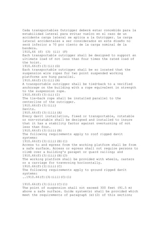 Cada transportables Outrigger deberá estar concebido para la
estabilidad lateral para evitar vuelco en el caso de un
accidente carga lateral se aplica a la Outrigger. La carga
lateral accidentales a ser considerados en este diseño no
será inferior a 70 por ciento de la carga nominal de la
bandera.
1910,66 (f) (3) (ii) (F)
Each transportable outrigger shall be designed to support an
ultimate load of not less than four times the rated load of
the hoist.
1910.66(f)(3)(ii)(G)
Each transportable outrigger shall be so located that the
suspension wire ropes for two point suspended working
platforms are hung parallel.
1910.66(f)(3)(ii)(H)
A transportable outrigger shall be tied-back to a verified
anchorage on the building with a rope equivalent in strength
to the suspension rope.
1910.66(f)(3)(ii)(I)
The tie-back rope shall be installed parallel to the
centerline of the outrigger.
1910.66(f)(3)(iii)
Davits.
1910.66(f)(3)(iii)(A)
Every davit installation, fixed or transportable, rotatable
or non-rotatable shall be designed and installed to insure
that it has a stability factor against overturning of not
less than four.
1910.66(f)(3)(iii)(B)
The following requirements apply to roof rigged davit
systems:
1910.66(f)(3)(iii)(B)(1)
Access to and egress from the working platform shall be from
a safe surface. Access or egress shall not require persons to
climb over a building's parapet or guard railing; and
1910.66(f)(3)(iii)(B)(2)
The working platform shall be provided with wheels, casters
or a carriage for traversing horizontally.
1910.66(f)(3)(iii)(C)
The following requirements apply to ground rigged davit
systems:
..1910.66(f)(3)(iii)(C)(1)
1910.66(f)(3)(iii)(C)(1)
The point of suspension shall not exceed 300 feet (91.5 m)
above a safe surface. Guide system(s) shall be provided which
meet the requirements of paragraph (e)(2) of this section;
 
