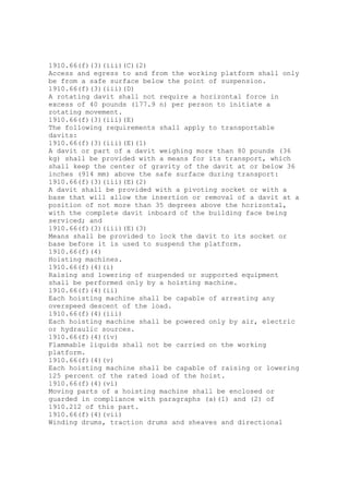 1910.66(f)(3)(iii)(C)(2)
Access and egress to and from the working platform shall only
be from a safe surface below the point of suspension.
1910.66(f)(3)(iii)(D)
A rotating davit shall not require a horizontal force in
excess of 40 pounds (177.9 n) per person to initiate a
rotating movement.
1910.66(f)(3)(iii)(E)
The following requirements shall apply to transportable
davits:
1910.66(f)(3)(iii)(E)(1)
A davit or part of a davit weighing more than 80 pounds (36
kg) shall be provided with a means for its transport, which
shall keep the center of gravity of the davit at or below 36
inches (914 mm) above the safe surface during transport:
1910.66(f)(3)(iii)(E)(2)
A davit shall be provided with a pivoting socket or with a
base that will allow the insertion or removal of a davit at a
position of not more than 35 degrees above the horizontal,
with the complete davit inboard of the building face being
serviced; and
1910.66(f)(3)(iii)(E)(3)
Means shall be provided to lock the davit to its socket or
base before it is used to suspend the platform.
1910.66(f)(4)
Hoisting machines.
1910.66(f)(4)(i)
Raising and lowering of suspended or supported equipment
shall be performed only by a hoisting machine.
1910.66(f)(4)(ii)
Each hoisting machine shall be capable of arresting any
overspeed descent of the load.
1910.66(f)(4)(iii)
Each hoisting machine shall be powered only by air, electric
or hydraulic sources.
1910.66(f)(4)(iv)
Flammable liquids shall not be carried on the working
platform.
1910.66(f)(4)(v)
Each hoisting machine shall be capable of raising or lowering
125 percent of the rated load of the hoist.
1910.66(f)(4)(vi)
Moving parts of a hoisting machine shall be enclosed or
guarded in compliance with paragraphs (a)(1) and (2) of
1910.212 of this part.
1910.66(f)(4)(vii)
Winding drums, traction drums and sheaves and directional
 