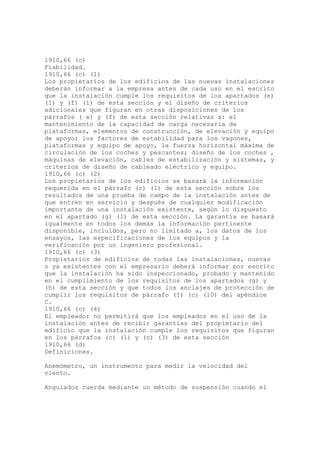 1910,66 (c)
Fiabilidad.
1910,66 (c) (1)
Los propietarios de los edificios de las nuevas instalaciones
deberán informar a la empresa antes de cada uso en el escrito
que la instalación cumple los requisitos de los apartados (e)
(1) y (f) (1) de esta sección y el diseño de criterios
adicionales que figuran en otras disposiciones de los
párrafos ( e) y (f) de esta sección relativas a: el
mantenimiento de la capacidad de carga necesaria de
plataformas, elementos de construcción, de elevación y equipo
de apoyo; los factores de estabilidad para los vagones,
plataformas y equipo de apoyo, la fuerza horizontal máxima de
circulación de los coches y pescantes; diseño de los coches ,
máquinas de elevación, cables de estabilización y sistemas, y
criterios de diseño de cableado eléctrico y equipo.
1910,66 (c) (2)
Los propietarios de los edificios se basará la información
requerida en el párrafo (c) (1) de esta sección sobre los
resultados de una prueba de campo de la instalación antes de
que entren en servicio y después de cualquier modificación
importante de una instalación existente, según lo dispuesto
en el apartado (g) (1) de esta sección. La garantía se basará
igualmente en todos los demás la información pertinente
disponible, incluidos, pero no limitado a, los datos de los
ensayos, las especificaciones de los equipos y la
verificación por un ingeniero profesional.
1910,66 (c) (3)
Propietarios de edificios de todas las instalaciones, nuevas
o ya existentes con el empresario deberá informar por escrito
que la instalación ha sido inspeccionado, probado y mantenido
en el cumplimiento de los requisitos de los apartados (g) y
(h) de esta sección y que todos los anclajes de protección de
cumplir los requisitos de párrafo (I) (c) (10) del apéndice
C.
1910,66 (c) (4)
El empleador no permitirá que los empleados en el uso de la
instalación antes de recibir garantías del propietario del
edificio que la instalación cumple los requisitos que figuran
en los párrafos (c) (1) y (c) (3) de esta sección
1910,66 (d)
Definiciones.
Anemómetro, un instrumento para medir la velocidad del
viento.
Angulados cuerda mediante un método de suspensión cuando el
 