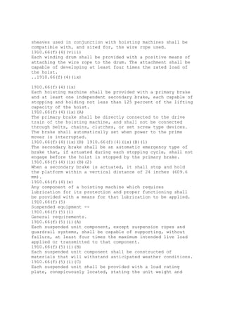 sheaves used in conjunction with hoisting machines shall be
compatible with, and sized for, the wire rope used.
1910.66(f)(4)(viii)
Each winding drum shall be provided with a positive means of
attaching the wire rope to the drum. The attachment shall be
capable of developing at least four times the rated load of
the hoist.
..1910.66(f)(4)(ix)
1910.66(f)(4)(ix)
Each hoisting machine shall be provided with a primary brake
and at least one independent secondary brake, each capable of
stopping and holding not less than 125 percent of the lifting
capacity of the hoist.
1910.66(f)(4)(ix)(A)
The primary brake shall be directly connected to the drive
train of the hoisting machine, and shall not be connected
through belts, chains, clutches, or set screw type devices.
The brake shall automatically set when power to the prime
mover is interrupted.
1910.66(f)(4)(ix)(B) 1910.66(f)(4)(ix)(B)(1)
The secondary brake shall be an automatic emergency type of
brake that, if actuated during each stopping cycle, shall not
engage before the hoist is stopped by the primary brake.
1910.66(f)(4)(ix)(B)(2)
When a secondary brake is actuated, it shall stop and hold
the platform within a vertical distance of 24 inches (609.6
mm).
1910.66(f)(4)(x)
Any component of a hoisting machine which requires
lubrication for its protection and proper functioning shall
be provided with a means for that lubrication to be applied.
1910.66(f)(5)
Suspended equipment --
1910.66(f)(5)(i)
General requirements.
1910.66(f)(5)(i)(A)
Each suspended unit component, except suspension ropes and
guardrail systems, shall be capable of supporting, without
failure, at least four times the maximum intended live load
applied or transmitted to that component.
1910.66(f)(5)(i)(B)
Each suspended unit component shall be constructed of
materials that will withstand anticipated weather conditions.
1910.66(f)(5)(i)(C)
Each suspended unit shall be provided with a load rating
plate, conspicuously located, stating the unit weight and
 