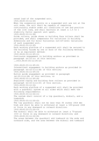 rated load of the suspended unit.
1910.66(f)(5)(i)(D)
When the suspension points on a suspended unit are not at the
unit ends, the unit shall be capable of remaining
continuously stable under all conditions of use and position
of the live load, and shall maintain at least a 1.5 to 1
stability factor against unit upset.
1910.66(f)(5)(i)(E)
Guide rollers, guide shoes or building face rollers shall be
provided, and shall compensate for variations in building
dimensions and for minor horizontal out-of-level variations
of each suspended unit.
1910.66(f)(5)(i)(F)
Each working platform of a suspended unit shall be secured to
the building facade by one or more of the following methods,
or by an equivalent method:
1910.66(f)(5)(i)(F)(1)
Continuous engagement to building anchors as provided in
paragraph (e)(2)(i) of this section;
..1910.66(f)(5)(i)(F)(2)
1910.66(f)(5)(i)(F)(2)
Intermittent engagement to building anchors as provided in
paragraph (e)(2)(iii)(A) of this section;
1910.66(f)(5)(i)(F)(3)
Button guide engagement as provided in paragraph
(e)(2)(iii)(B) of this sections, or
1910.66(f)(5)(i)(F)(4)
Angulated roping and building face rollers as provided in
paragraph (e)(2)(iii)(C) of this section.
1910.66(f)(5)(i)(G)
Each working platform of a suspended unit shall be provided
with a guardrail system on all sides which shall meet the
following requirements:
1910.66(f)(5)(i)(G)(1)
The system shall consist of a top guardrail, midrail, and a
toeboard;
1910.66(f)(5)(i)(G)(2)
The top guardrail shall not be less than 36 inches (914 mm)
high and shall be able to withstand at least a 100-pound (444
n) force in any downward or outward direction:
1910.66(f)(5)(i)(G)(3)
The midrail shall be able to withstand at least a 75-pound
(333 n) force in any downward or outward direction; and
1910.66(f)(5)(i)(G)(4)
The areas between the guardrail and toeboard on the ends and
outboard side, and the area between the midrail and toeboard
 
