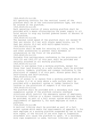 1910.66(f)(5)(ii)(E)
All operating controls for the vertical travel of the
platform shall be of the continuous-pressure type, and shall
be located on the platform.
1910.66(f)(5)(ii)(F)
Each operating station of every working platform shall be
provided with a means ofinterrupting the power supply to all
hoist motors to stop any further powered ascent or descent of
the platform.
1910.66(f)(5)(ii)(G)
The maximum rated speed of the platform shall not exceed 50
feet per minute (0.3 ms) with single speed hoists, nor 75
feet per minute (0.4 ms) with multi-speed hoists.
1910.66(f)(5)(ii)(H)
Provisions shall be made for securing all tools, water tanks,
and other accessories to prevent their movement or
accumulation on the floor of the platform.
1910.66(f)(5)(ii)(I)
Portable fire extinguishers conforming to the provisions of
1910.155 and 1910.157 of this part shall be provided and
securely attached on all working platforms.
1910.66(f)(5)(ii)(J)
Access to and egress from a working platform, except for
those that land directly on a safe surface, shall be provided
by stairs, ladders, platforms and runways conforming to the
provisions of subpart D of this part. Access gates shall be
self-closing and self-latching.
1910.66(f)(5)(ii)(K)
Means of access to or egress from a working platform which is
48 inches (1.2 m) or more above a safe surface shall be
provided with a guardrail system or ladder handrails that
conform to the provisions of subpart D of this part.
1910.66(f)(5)(ii)(L)
The platform shall be provided with a secondary wire rope
suspension system if the platform contains overhead
structures which restrict the emergency egress of employees.
A horizontal lifeline or a direct connection anchorage shall
be provided, as part of a fall arrest system which meets the
requirements of appendix C, for each employee on such a
platform.
1910.66(f)(5)(ii)(M)
A vertical lifeline shall be provided as part of a fall
arrest system which meets the requirements of appendix C, for
each employee on a working platform suspended by two or more
wire ropes, if the failure of one wire rope or suspension
attachment will cause the platform to upset. If a secondary
wire rope suspension is used, vertical lifelines are not
 