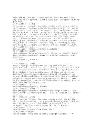 required for the fall arrest system, provided that each
employee is attached to a horizontal lifeline anchored to the
platform.
1910.66(f)(5)(ii)(N)
An emergency electric operating device shall be provided on
roof powered platforms near the hoisting machine for use in
the event of failure of the normal operating device located
on the working platform. or failure of the cable connected to
the platform. The emergency electric operating device shall
be mounted in a secured compartment, and the compartment
shall be labeled with instructions for use. A means for
opening the compartment shall be mounted in a break-glass
receptable located near the emergency electric operating
device or in an equivalent secure and accessible location.
1910.66(f)(5)(iii)
Single point suspended working platforms.
1910.66(f)(5)(iii)(A)
The requirements of paragraphs (f)(5)(ii)(A) through (K) of
this section shall also apply to a single point working
platform.
..1910.66(f)(5)(iii)(B)
1910.66(f)(5)(iii)(B)
Each single point suspended working platform shall be
provided with a secondary wire rope suspension system, which
will prevent the working platform from falling should there
be a failure of the primary means of support, or if the
platform contains overhead structures which restrict the
egress of the employees. A horizontal life line or a direct
connection anchorage shall be provided, as part of a fall
arrest system which meets the requirements of appendix C, for
each employee on the platform.
1910.66(f)(5)(iv)
Ground-rigged working platforms.
1910.66(f)(5)(iv)(A)
Ground-rigged working platforms shall comply with all the
requirements of paragraphs (f)(5)(ii) (A) through (M) of this
section.
1910.66(f)(5)(iv)(B)
After each day's use, the power supply within the building
shall be disconnected from a ground-rigged working platform,
and the platform shall be either disengaged from its
suspension points or secured and stored at grade.
1910.66(f)(5)(v)
Intermittently stabilized platforms.
1910.66(f)(5)(v)(A)
The platform shall comply with paragraphs (F)(5)(ii)(A)
 