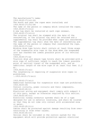 The manufacturer's name;
1910.66(f)(7)(vi)(G)
The month and year the ropes were installed; and
1910.66(f)(7)(vi)(H)
The name of the person or company which installed the ropes.
1910.66(f)(7)(vii)
A new tag shall be installed at each rope renewal.
1910.66(f)(7)(viii)
The original tag shall be stamped with the date of the
resocketing, or the original tag shall be retained and a
supplemental tag shall be provided when ropes are resocketed.
The supplemental tag shall show the date of resocketing and
the name of the person or company that resocketed the rope.
1910.66(f)(7)(ix)
Winding drum type hoists shall contain at least three wraps
of the suspension wire rope on the drum when the suspended
unit has reached the lowest possible point of its vertical
travel.
1910.66(f)(7)(x)
Traction drum and sheave type hoists shall be provided with a
wire rope of sufficient length to reach the lowest possible
point of vertical travel of the suspended unit, and an
additional length of the wire rope of at least four feet (1.2
m).
1910.66(f)(7)(xi)
The lengthening or repairing of suspension wire ropes is
prohibited.
..1910.66(f)(7)(xii)
1910.66(f)(7)(xii)
Babbitted fastenings for suspension wire rope are prohibited.
1910.66(f)(8)
Control circuits, power circuits and their components.
1910.66(f)(8)(i)
Electrical wiring and equipment shall comply with subpart S
of this part, except as otherwise required by this section.
1910.66(f)(8)(ii)
Electrical runway conductor systems shall be of a type
designed for use in exterior locations, and shall be located
so that they do not come into contact with accumulated snow
or water.
1910.66(f)(8)(iii)
Cables shall be protected against damage resulting from over-
tensioning or from other causes.
1910.66(f)(8)(iv)
Devices shall be included in the control system for the
equipment which will provide protection against electrical
 