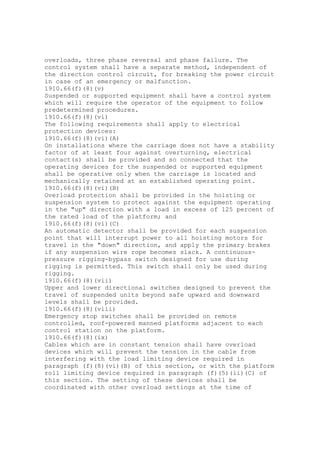 overloads, three phase reversal and phase failure. The
control system shall have a separate method, independent of
the direction control circuit, for breaking the power circuit
in case of an emergency or malfunction.
1910.66(f)(8)(v)
Suspended or supported equipment shall have a control system
which will require the operator of the equipment to follow
predetermined procedures.
1910.66(f)(8)(vi)
The following requirements shall apply to electrical
protection devices:
1910.66(f)(8)(vi)(A)
On installations where the carriage does not have a stability
factor of at least four against overturning, electrical
contact(s) shall be provided and so connected that the
operating devices for the suspended or supported equipment
shall be operative only when the carriage is located and
mechanically retained at an established operating point.
1910.66(f)(8)(vi)(B)
Overload protection shall be provided in the hoisting or
suspension system to protect against the equipment operating
in the "up" direction with a load in excess of 125 percent of
the rated load of the platform; and
1910.66(f)(8)(vi)(C)
An automatic detector shall be provided for each suspension
point that will interrupt power to all hoisting motors for
travel in the "down" direction, and apply the primary brakes
if any suspension wire rope becomes slack. A continuous-
pressure rigging-bypass switch designed for use during
rigging is permitted. This switch shall only be used during
rigging.
1910.66(f)(8)(vii)
Upper and lower directional switches designed to prevent the
travel of suspended units beyond safe upward and downward
levels shall be provided.
1910.66(f)(8)(viii)
Emergency stop switches shall be provided on remote
controlled, roof-powered manned platforms adjacent to each
control station on the platform.
1910.66(f)(8)(ix)
Cables which are in constant tension shall have overload
devices which will prevent the tension in the cable from
interfering with the load limiting device required in
paragraph (f)(8)(vi)(B) of this section, or with the platform
roll limiting device required in paragraph (f)(5)(ii)(C) of
this section. The setting of these devices shall be
coordinated with other overload settings at the time of
 