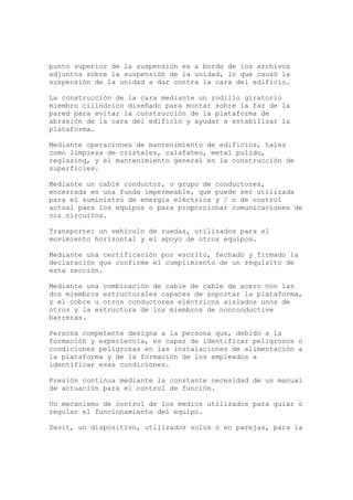 punto superior de la suspensión es a bordo de los archivos
adjuntos sobre la suspensión de la unidad, lo que causó la
suspensión de la unidad a dar contra la cara del edificio.
La construcción de la cara mediante un rodillo giratorio
miembro cilíndrico diseñado para montar sobre la faz de la
pared para evitar la construcción de la plataforma de
abrasión de la cara del edificio y ayudar a estabilizar la
plataforma.
Mediante operaciones de mantenimiento de edificios, tales
como limpieza de cristales, calafateo, metal pulido,
reglazing, y el mantenimiento general en la construcción de
superficies.
Mediante un cable conductor, o grupo de conductores,
encerrada en una funda impermeable, que puede ser utilizada
para el suministro de energía eléctrica y / o de control
actual para los equipos o para proporcionar comunicaciones de
voz circuitos.
Transporte: un vehículo de ruedas, utilizados para el
movimiento horizontal y el apoyo de otros equipos.
Mediante una certificación por escrito, fechado y firmado la
declaración que confirme el cumplimiento de un requisito de
esta sección.
Mediante una combinación de cable de cable de acero con las
dos miembros estructurales capaces de soportar la plataforma,
y el cobre u otros conductores eléctricos aislados unos de
otros y la estructura de los miembros de nonconductive
barreras.
Persona competente designa a la persona que, debido a la
formación y experiencia, es capaz de identificar peligrosos o
condiciones peligrosas en las instalaciones de alimentación a
la plataforma y de la formación de los empleados a
identificar esas condiciones.
Presión continua mediante la constante necesidad de un manual
de actuación para el control de función.
Un mecanismo de control de los medios utilizados para guiar o
regular el funcionamiento del equipo.
Davit, un dispositivo, utilizados solos o en parejas, para la
 