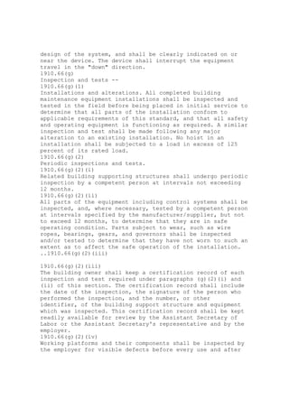 design of the system, and shall be clearly indicated on or
near the device. The device shall interrupt the equipment
travel in the "down" direction.
1910.66(g)
Inspection and tests --
1910.66(g)(1)
Installations and alterations. All completed building
maintenance equipment installations shall be inspected and
tested in the field before being placed in initial service to
determine that all parts of the installation conform to
applicable requirements of this standard, and that all safety
and operating equipment is functioning as required. A similar
inspection and test shall be made following any major
alteration to an existing installation. No hoist in an
installation shall be subjected to a load in excess of 125
percent of its rated load.
1910.66(g)(2)
Periodic inspections and tests.
1910.66(g)(2)(i)
Related building supporting structures shall undergo periodic
inspection by a competent person at intervals not exceeding
12 months.
1910.66(g)(2)(ii)
All parts of the equipment including control systems shall be
inspected, and, where necessary, tested by a competent person
at intervals specified by the manufacturer/supplier, but not
to exceed 12 months, to determine that they are in safe
operating condition. Parts subject to wear, such as wire
ropes, bearings, gears, and governors shall be inspected
and/or tested to determine that they have not worn to such an
extent as to affect the safe operation of the installation.
..1910.66(g)(2)(iii)
1910.66(g)(2)(iii)
The building owner shall keep a certification record of each
inspection and test required under paragraphs (g)(2)(i) and
(ii) of this section. The certification record shall include
the date of the inspection, the signature of the person who
performed the inspection, and the number, or other
identifier, of the building support structure and equipment
which was inspected. This certification record shall be kept
readily available for review by the Assistant Secretary of
Labor or the Assistant Secretary's representative and by the
employer.
1910.66(g)(2)(iv)
Working platforms and their components shall be inspected by
the employer for visible defects before every use and after
 