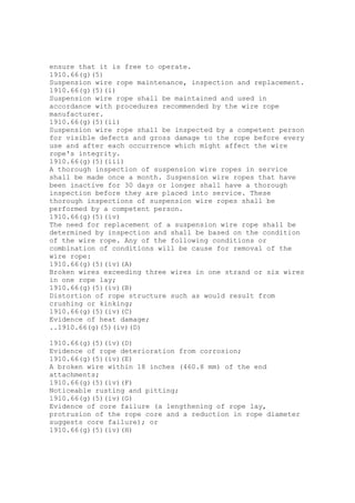 ensure that it is free to operate.
1910.66(g)(5)
Suspension wire rope maintenance, inspection and replacement.
1910.66(g)(5)(i)
Suspension wire rope shall be maintained and used in
accordance with procedures recommended by the wire rope
manufacturer.
1910.66(g)(5)(ii)
Suspension wire rope shall be inspected by a competent person
for visible defects and gross damage to the rope before every
use and after each occurrence which might affect the wire
rope's integrity.
1910.66(g)(5)(iii)
A thorough inspection of suspension wire ropes in service
shall be made once a month. Suspension wire ropes that have
been inactive for 30 days or longer shall have a thorough
inspection before they are placed into service. These
thorough inspections of suspension wire ropes shall be
performed by a competent person.
1910.66(g)(5)(iv)
The need for replacement of a suspension wire rope shall be
determined by inspection and shall be based on the condition
of the wire rope. Any of the following conditions or
combination of conditions will be cause for removal of the
wire rope:
1910.66(g)(5)(iv)(A)
Broken wires exceeding three wires in one strand or six wires
in one rope lay;
1910.66(g)(5)(iv)(B)
Distortion of rope structure such as would result from
crushing or kinking;
1910.66(g)(5)(iv)(C)
Evidence of heat damage;
..1910.66(g)(5)(iv)(D)
1910.66(g)(5)(iv)(D)
Evidence of rope deterioration from corrosion;
1910.66(g)(5)(iv)(E)
A broken wire within 18 inches (460.8 mm) of the end
attachments;
1910.66(g)(5)(iv)(F)
Noticeable rusting and pitting;
1910.66(g)(5)(iv)(G)
Evidence of core failure (a lengthening of rope lay,
protrusion of the rope core and a reduction in rope diameter
suggests core failure); or
1910.66(g)(5)(iv)(H)
 