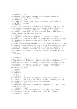 1910.66(h)(3)(ii)
Resocketed ropes shall conform to the requirements of
paragraph (f)(7) of this section.
1910.66(h)(3)(iii)
Limit switches affected by the resocketed ropes shall be
reset, if necessary.
1910.66(h)(4)
Periodic reshackling of suspension wire ropes. The hoisting
ropes shall be reshackled at the nondrum ends at intervals
not exceeding 24 months. When reshackling the ropes, a
sufficient length shall be cut from the end of the rope to
remove damaged or fatigued portions.
1910.66(h)(5)
Roof systems. Roof track systems, tie-downs, or similar
equipment shall be maintained in proper working order so that
they perform the function for which they were intended.
1910.66(h)(6)
Building face guiding members. T-rails, indented mullions, or
equivalent guides located in the face of a building shall be
maintained in proper working order so that they perform the
functions for which they were intended. Brackets for cable
stabilizers shall similarly be maintained in proper working
order.
..1910.66(h)(7)
1910.66(h)(7)
Inoperative safety devices. No person shall render a required
safety device or electrical protective device inoperative,
except as necessary for tests, inspections, and maintenance.
Immediately upon completion of such tests, inspections and
maintenance, the device shall be restored to its normal
operating condition.
1910.66(i)
Operations --
1910.66(i)(1)
Training.
1910.66(i)(1)(i)
Working platforms shall be operated only by persons who are
proficient in the operation, safe use and inspection of the
particular working platform to be operated.
1910.66(i)(1)(ii)
All employees who operate working platforms shall be trained
in the following:
1910.66(i)(1)(ii)(A)
Recognition of, and preventive measures for, the safety
hazards associated with their individual work tasks.
1910.66(i)(1)(ii)(B)
 