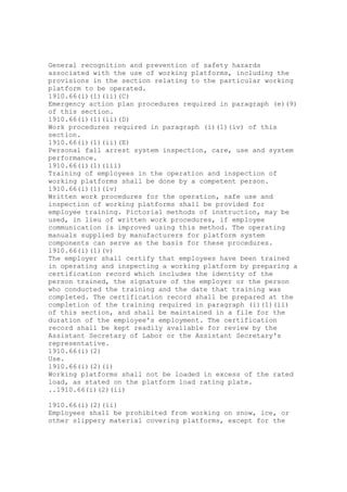 General recognition and prevention of safety hazards
associated with the use of working platforms, including the
provisions in the section relating to the particular working
platform to be operated.
1910.66(i)(1)(ii)(C)
Emergency action plan procedures required in paragraph (e)(9)
of this section.
1910.66(i)(1)(ii)(D)
Work procedures required in paragraph (i)(1)(iv) of this
section.
1910.66(i)(1)(ii)(E)
Personal fall arrest system inspection, care, use and system
performance.
1910.66(i)(1)(iii)
Training of employees in the operation and inspection of
working platforms shall be done by a competent person.
1910.66(i)(1)(iv)
Written work procedures for the operation, safe use and
inspection of working platforms shall be provided for
employee training. Pictorial methods of instruction, may be
used, in lieu of written work procedures, if employee
communication is improved using this method. The operating
manuals supplied by manufacturers for platform system
components can serve as the basis for these procedures.
1910.66(i)(1)(v)
The employer shall certify that employees have been trained
in operating and inspecting a working platform by preparing a
certification record which includes the identity of the
person trained, the signature of the employer or the person
who conducted the training and the date that training was
completed. The certification record shall be prepared at the
completion of the training required in paragraph (i)(1)(ii)
of this section, and shall be maintained in a file for the
duration of the employee's employment. The certification
record shall be kept readily available for review by the
Assistant Secretary of Labor or the Assistant Secretary's
representative.
1910.66(i)(2)
Use.
1910.66(i)(2)(i)
Working platforms shall not be loaded in excess of the rated
load, as stated on the platform load rating plate.
..1910.66(i)(2)(ii)
1910.66(i)(2)(ii)
Employees shall be prohibited from working on snow, ice, or
other slippery material covering platforms, except for the
 