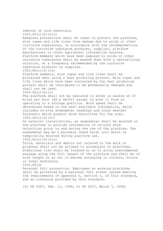 removal of such materials.
1910.66(i)(2)(iii)
Adequate precautions shall be taken to protect the platform,
wire ropes and life lines from damage due to acids or other
corrosive substances, in accordance with the recommendations
of the corrosive substance producer, supplier, platform
manufacturer or other equivalent information sources.
Platform members which have been exposed to acids or other
corrosive substances shall be washed down with a neutralizing
solution, at a frequency recommended by the corrosive
substance producer or supplier.
1910.66(i)(2)(iv)
Platform members, wire ropes and life lines shall be
protected when using a heat producing process. Wire ropes and
life lines which have been contacted by the heat producing
process shall be considered to be permanently damaged and
shall not be used.
1910.66(i)(2)(v)
The platform shall not be operated in winds in excess of 25
miles per hour (40.2 km/hr) except to move it from an
operating to a storage position. Wind speed shall be
determined based on the best available information, which
includes on-site anemometer readings and local weather
forecasts which predict wind velocities for the area.
1910.66(i)(2)(vi)
On exterior installations, an anemometer shall be mounted on
the platform to provide information of on-site wind
velocities prior to and during the use of the platform. The
anemometer may be a portable (hand held) unit which is
temporarily mounted during platform use.
1910.66(i)(2)(vii)
Tools, materials and debris not related to the work in
progress shall not be allowed to accumulate on platforms.
Stabilizer ties shall be located so as to allow unencumbered
passage along the full length of the platform and shall be of
such length so as not to become entangled in rollers, hoists
or other machinery.
1910.66(j)
Personal fall protection. Employees on working platforms
shall be protected by a personal fall arrest system meeting
the requirements of appendix C, Section I, of this standard,
and as otherwise provided by this standard.
[61 FR 5507, Feb. 13, 1996; 61 FR 9227, March 7, 1996]
 