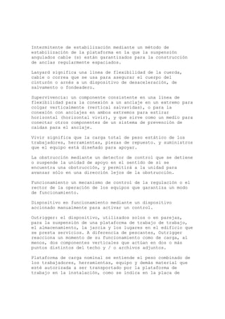 Intermitente de estabilización mediante un método de
estabilización de la plataforma en la que la suspensión
angulados cable (s) están garantizados para la construcción
de anclas regularmente espaciados.
Lanyard significa una línea de flexibilidad de la cuerda,
cable o correa que se usa para asegurar el cuerpo del
cinturón o arnés a un dispositivo de desaceleración, de
salvamento o fondeadero.
Supervivencia: un componente consistente en una línea de
flexibilidad para la conexión a un anclaje en un extremo para
colgar verticalmente (vertical salvavidas), o para la
conexión con anclajes en ambos extremos para estirar
horizontal (horizontal vivir), y que sirve como un medio para
conectar otros componentes de un sistema de prevención de
caídas para el anclaje.
Vivir significa que la carga total de peso estático de los
trabajadores, herramientas, piezas de repuesto. y suministros
que el equipo está diseñado para apoyar.
La obstrucción mediante un detector de control que se detiene
o suspende la unidad de apoyo en el sentido de si se
encuentra una obstrucción, y permitirá a la unidad para
avanzar sólo en una dirección lejos de la obstrucción.
Funcionamiento un mecanismo de control de la regulación o el
rector de la operación de los equipos que garantiza un modo
de funcionamiento.
Dispositivo en funcionamiento mediante un dispositivo
accionado manualmente para activar un control.
Outrigger: el dispositivo, utilizados solos o en parejas,
para la suspensión de una plataforma de trabajo de trabajo,
el almacenamiento, la jarcia y los lugares en el edificio que
se presta servicios. A diferencia de pescantes, Outrigger
reacciona un momento de su funcionamiento como de carga, al
menos, dos componentes verticales que actúan en dos o más
puntos distintos del techo y / o archivos adjuntos.
Plataforma de carga nominal se entiende el peso combinado de
los trabajadores, herramientas, equipo y demás material que
esté autorizada a ser transportado por la plataforma de
trabajo en la instalación, como se indica en la placa de
 