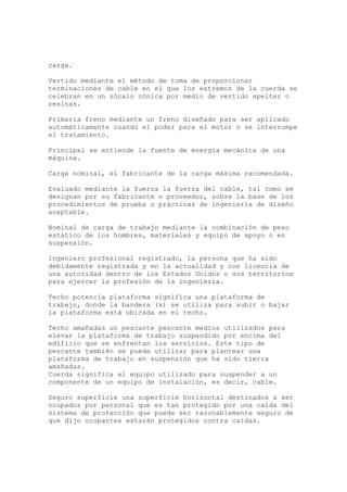 carga.
Vertido mediante el método de toma de proporcionar
terminaciones de cable en el que los extremos de la cuerda se
celebran en un zócalo cónica por medio de vertido spelter o
resinas.
Primaria freno mediante un freno diseñado para ser aplicado
automáticamente cuando el poder para el motor o se interrumpe
el tratamiento.
Principal se entiende la fuente de energía mecánica de una
máquina.
Carga nominal, el fabricante de la carga máxima recomendada.
Evaluado mediante la fuerza la fuerza del cable, tal como se
designan por su fabricante o proveedor, sobre la base de los
procedimientos de prueba o prácticas de ingeniería de diseño
aceptable.
Nominal de carga de trabajo mediante la combinación de peso
estático de los hombres, materiales y equipo de apoyo o en
suspensión.
Ingeniero profesional registrado, la persona que ha sido
debidamente registrada y en la actualidad y con licencia de
una autoridad dentro de los Estados Unidos o sus territorios
para ejercer la profesión de la ingeniería.
Techo potencia plataforma significa una plataforma de
trabajo, donde la bandera (s) se utiliza para subir o bajar
la plataforma está ubicada en el techo.
Techo amañadas un pescante pescante medios utilizados para
elevar la plataforma de trabajo suspendido por encima del
edificio que se enfrentan los servicios. Este tipo de
pescante también se puede utilizar para plantear una
plataforma de trabajo en suspensión que ha sido tierra
amañadas.
Cuerda significa el equipo utilizado para suspender a un
componente de un equipo de instalación, es decir, cable.
Seguro superficie una superficie horizontal destinados a ser
ocupados por personal que es tan protegido por una caída del
sistema de protección que puede ser razonablemente seguro de
que dijo ocupantes estarán protegidos contra caídas.
 