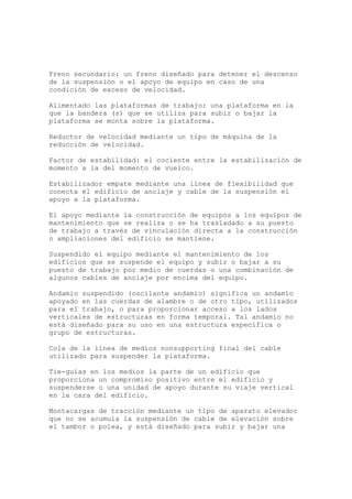 Freno secundario: un freno diseñado para detener el descenso
de la suspensión o el apoyo de equipo en caso de una
condición de exceso de velocidad.
Alimentado las plataformas de trabajo: una plataforma en la
que la bandera (s) que se utiliza para subir o bajar la
plataforma se monta sobre la plataforma.
Reductor de velocidad mediante un tipo de máquina de la
reducción de velocidad.
Factor de estabilidad: el cociente entre la estabilización de
momento a la del momento de vuelco.
Estabilizador empate mediante una línea de flexibilidad que
conecta el edificio de anclaje y cable de la suspensión el
apoyo a la plataforma.
El apoyo mediante la construcción de equipos a los equipos de
mantenimiento que se realiza o se ha trasladado a su puesto
de trabajo a través de vinculación directa a la construcción
o ampliaciones del edificio se mantiene.
Suspendido el equipo mediante el mantenimiento de los
edificios que se suspende el equipo y subir o bajar a su
puesto de trabajo por medio de cuerdas o una combinación de
algunos cables de anclaje por encima del equipo.
Andamio suspendido (oscilante andamio) significa un andamio
apoyado en las cuerdas de alambre o de otro tipo, utilizados
para el trabajo, o para proporcionar acceso a los lados
verticales de estructuras en forma temporal. Tal andamio no
está diseñado para su uso en una estructura específica o
grupo de estructuras.
Cola de la línea de medios nonsupporting final del cable
utilizado para suspender la plataforma.
Tie-guías en los medios la parte de un edificio que
proporciona un compromiso positivo entre el edificio y
suspenderse o una unidad de apoyo durante su viaje vertical
en la cara del edificio.
Montacargas de tracción mediante un tipo de aparato elevador
que no se acumula la suspensión de cable de elevación sobre
el tambor o polea, y está diseñado para subir y bajar una
 