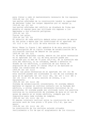 para llevar a cabo el mantenimiento necesario de los equipos;
1910.66 (e) (1) (iv)
Las partes afectadas de la construcción tendrá la capacidad
de mantener todas las cargas impuestas por el equipo y,
1910.66 (e) (1) (v)
Las partes afectadas del edificio se diseñará de forma que
permita el equipo para ser utilizado sin exponer a los
empleados a una situación peligrosa.
1910.66 (e) (2)
Tie-en las guías.
1910.66 (e) (2) (i)
El exterior de cada edificio deberá estar provisto de amarre
en las guías a menos que las condiciones en el apartado (e)
(2) (ii) o (e) (2) (iii) de esta sección se cumplen.
Nota: Véase la figura 1 del apéndice B de esta sección para
una descripción de un típico sistema de estabilización de la
utilización continua de amarre en las guías.
1910.66 (e) (2) (ii)
Si se emplea angulados cuerda, amarre en las guías necesarias
en el apartado (e) (2) (i) de esta sección puede ser
eliminado por no más de 75 pies (22,9 m), de la elevación más
alta del edificio, si es inviable, debido a exterior el
diseño de los edificios, a condición de una fuerza de
angulación de al menos 10 libras (44,4 n) se mantiene en
todas las condiciones de carga.
1910.66 (e) (2) (iii)
Tie-en las guías necesarias en el apartado (e) (2) (i) de
esta sección pueden ser eliminados si uno de los sistemas de
guía en el apartado (e) (2) (iii) (A), (e) (2) ( iii) (B) o
(e) (2) (iii) (C) de esta sección se ofrece, o un
equivalente.
1910.66 (e) (2) (iii) (A)
Sistema de estabilización intermitente. El sistema deberá
mantener el equipo en continuo contacto con la fachada del
edificio, y evitar repentino movimiento horizontal de la
plataforma. El sistema puede ser utilizado junto con positiva
continua en la construcción de sistemas de guía en el uso de
guías de amarre en el mismo edificio, siempre que los
requisitos para cada sistema se cumplen.
1910.66 (e) (2) (iii) (A) (1)
El máximo intervalo vertical entre la construcción de los
anclajes será de tres pisos o 50 pies (15,3 m). que sea
menor.
1910.66 (e) (2) (iii) (A) (2)
La construcción de los anclajes estarán situados
verticalmente a fin de que el acoplamiento de los vínculos
 