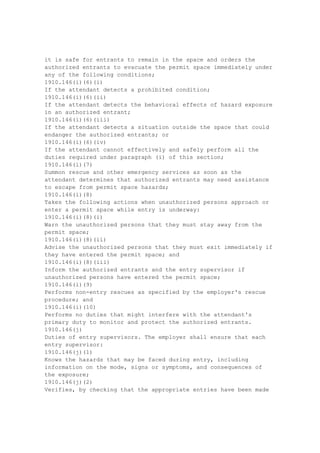 exists, and if the requirements contained in paragraphs (d)(1) and (o)(1)(i) of this section do
not adequately protect the employee(s). Examples of manhole worksite hazards which shall
be considered to constitute a safety hazard include, but are not limited to:
1910.268(o)(1)(ii)(A)
Manhole worksites where safety hazards are created by traffic patterns that cannot be
corrected by provisions of paragraph (d)(1) of this section.
1910.268(o)(1)(ii)(B)
Manhole worksites that are subject to unusual water hazards that cannot be abated by
conventional means.
1910.268(o)(1)(ii)(C)
Manhole worksites that are occupied jointly with power utilities as described in paragraph
(o)(3) of this section.
1910.268(o)(2)
Requirements prior to entering manholes and unvented vaults .
1910.268(o)(2)(i)
Before an employee enters a manhole, the following steps shall be taken:
1910.268(o)(2)(i)(A)
The internal atmosphere shall be tested for combustible gas and, except when continuous
forced ventilation is provided, the atmosphere shall also be tested for oxygen deficiency.
1910.268(o)(2)(i)(B)
When unsafe conditions are detected by testing or other means, the work area shall be
ventilated and otherwise made safe before entry.
..1910.268(o)(2)(ii)
1910.268(o)(2)(ii)
An adequate continuous supply of air shall be provided while work is performed in manholes
under any of the following conditions:
1910.268(o)(2)(ii)(A)
Where combustible or explosive gas vapors have been initially detected and subsequently
reduced to a safe level by ventilation,
1910.268(o)(2)(ii)(B)
Where organic solvents are used in the work procedure,
1910.268(o)(2)(ii)(C)
Where open flame torches are used in the work procedure,
1910.268(o)(2)(ii)(D)
Where the manhole is located in that portion of a public right of way open to vehicular traffic
and/or exposed to a seepage of gas or gases, or
1910.268(o)(2)(ii)(E)
Where a toxic gas or oxygen deficiency is found.
1910.268(o)(2)(iii)(A)
The requirements of paragraphs (o)(2)(i) and (ii) of this section do not apply to work in
central office cable vaults that are adequately ventilated.
1910.268(o)(2)(iii)(B)
The requirements of paragraphs (o)(2)(i) and (ii) of this section apply to work in unvented
vaults.
1910.268(o)(3)
Joint power and telecommunication manholes . While work is being performed in a
manhole occupied jointly by an electric utility and a telecommunication utility, an employee
with basic first aid training shall be available in the immediate vicinity to render emergency
assistance as may be required. The employee whose presence is required in the immediate
 