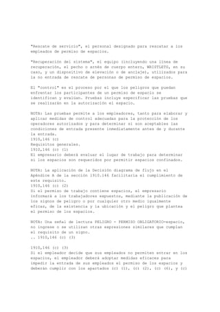 (g) (2) de esta sección. El empresario deberá garantizar que todas las correas y cinturones de
seguridad son inspeccionados por una persona competente antes de cada uso del día a fin de
determinar que estén en buenas condiciones de operación.
1910,268 (g) (2)
Telecomunicaciones lineman del cuerpo cinturones, correas de seguridad y cordones --
.. 1910,268 (g) (2) (i)
1910,268 (g) (2) (i)
Requisitos generales.
1910,268 (g) (2) (i) (A)
Hardware para el cuerpo de lineman cinturones, correas de seguridad, cordones y se deje
caer o acero forjado y tendrá un acabado resistente a la corrosión probado para ajustarse a los
requisitos de la American Society for Testing and Materials B117-64, que se incorpora por
referencia, tal como se especifica en § 1910.6 (50 horas de prueba). Las superficies deberán
estar pulidas y exentas de las aristas cortantes. Lineman muestras de la producción de la
seguridad de las correas, cinturones y cordones cuerpo deberá ser aprobado por un
laboratorio de pruebas reconocido a nivel nacional, como que han superado las pruebas de
conformidad con el y como el cumplimiento de los requisitos de este párrafo.
1910,268 (g) (2) (i) (B)
Todas las hebillas deberán a 2000 libras con un ensayo de tracción máxima deformación
permanente no más de sesenta y un cuarto de pulgada.
1910,268 (g) (2) (i) (C)
D anillos deberá soportar un ensayo de tracción 5.000 libras sin fisura o rotura.
1910,268 (g) (2) (i) (D)
Snaphooks deberá soportar un ensayo de tracción 5000 libras, o soportar una libra 3000-
ensayo de tracción y una curva de 180 ° prueba. Tracción fallo se indica mediante la
distorsión de la snaphook suficiente para liberar el poseedor; doble fracaso es la prueba
indicada por agrietamiento de la snaphook.
1910,268 (g) (2) (ii)
Requisitos específicos.
1910,268 (g) (2) (ii) (A) (1)
Todos los tejidos utilizados para las correas de seguridad deberá ser capaz de soportar una
prueba dieléctrica de CA de no menos de 25.000 voltios por pie "seco" durante 3 minutos, sin
deterioro visible.
1910,268 (g) (2) (ii) (A) (2)
Todos los tejidos y artículos de cuero se utiliza la prueba de corriente de fuga. Tejido o de
cuero no se puede utilizar si la corriente de fuga superior a 1 milliampere cuando un
potencial de 3.000 voltios se aplica a los electrodos colocados 12 pulgadas de separación.
1910,268 (g) (2) (ii) (A) (3)
En lugar de pruebas de corriente alterna, corriente directa equivalente pruebas pueden
realizarse.
.. 1910,268 (g) (2) (ii) (B)
1910,268 (g) (2) (ii) (B)
El colchón de la parte del cuerpo del cinturón deberá:
1910,268 (g) (2) (ii) (B) (1)
No contienen remaches expuestos en el interior. Esta disposición no se aplica a los
cinturones utilizados por los artesanos no se dedican a la línea de trabajo.
1910,268 (g) (2) (ii) (B) (2)
 