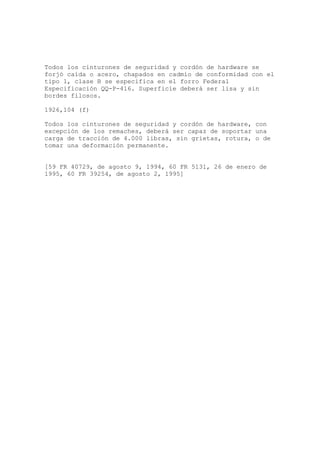 Todos los cinturones de seguridad y cordón de hardware se
forjó caída o acero, chapados en cadmio de conformidad con el
tipo 1, clase B se especifica en el forro Federal
Especificación QQ-P-416. Superficie deberá ser lisa y sin
bordes filosos.
1926,104 (f)
Todos los cinturones de seguridad y cordón de hardware, con
excepción de los remaches, deberá ser capaz de soportar una
carga de tracción de 4.000 libras, sin grietas, rotura, o de
tomar una deformación permanente.
[59 FR 40729, de agosto 9, 1994, 60 FR 5131, 26 de enero de
1995, 60 FR 39254, de agosto 2, 1995]
 